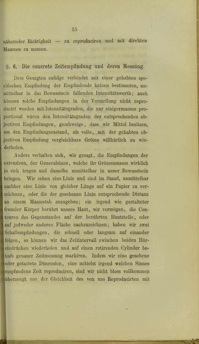 nähernder Richtigkeit — zu reproduciren und mit direkten Maassen zu messen. 6. Die concrete Zeitempflndung und deren Messung. Dem Gesagten zufolge verbindet mit einer gehabten spe- cihsclien Empfindung der Empfindende keinen bestimmten, un- mittelbar in das Bewusstsein fallenden Intensitätswerth; auch können solche Empfindungen in der Vorstellung nicht repro- ducirt werden mit Intensitätsgraden, die nur einigermassen pro- portional wären den Intensitätsgraden der entsprechenden ob- jectiven Empfindungen, geschweige, dass wir Mittel besitzen, um den Empfindungszustand, als volle, mit der gehabten ob- jectiven Empfindung vergleichbare Grösse willkürlich zu wie- derholen. Anders verhalten sich, wie gesagt, die Empfindungen der extensiven, der Generalsinne, welche ihr Grössenmaass wirklich in sich tragen und dasselbe unmittelbar in unser Bewusstsein bringen. Wir sehen eine Linie und sind im Stand, unmittelbar nachher eine Linie von gleicher Länge auf ein Papier zu ver- zeichnen, oder die der gesehenen Linie entsprechende Distanz an einem Maassstab anzugeben; ein irgend wie gestalteter fremder Körper berührt unsere Haut, wir vermögen, die Con- touren des Gegenstandes auf der berührten Hautstelle, oder auf jedweder anderen Fläche nachzuzeichnen; haben wir zwei Schallempfindungen, die schnell oder langsam auf einander folgen, so können wir das Zeitintervall zwischen beiden Hör- eindrücken wiederholen und auf einen rotirendeu Cylinder be- hufs genauer Zeitmessung markiren. Indem wir eine gesehene oder getastete Dimension, eine mittelst irgend welchen Sinnes empfundene Zeit reproduciren, sind wir nicht bloss vollkommen überzeugt von der Gleichheit des von uns Reproducirten mit