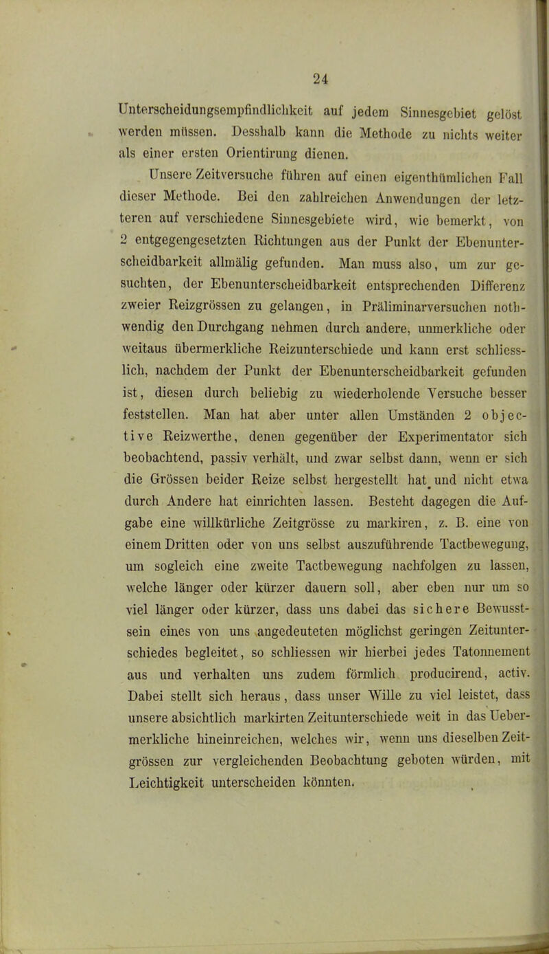 Unterscheidungsempfindlichkeit auf jedem Sinnesgchiet gelost werden müssen. Desshalh kann die Methode zu nichts weiter als einer ersten Orientirung dienen. Unsere Zeitversuche führen auf einen eigenthümliclien Fall dieser Methode. Bei den zahlreichen Anwendungen der letz- teren auf verschiedene Sinnesgehiete wird, wie bemerkt, von 2 entgegengesetzten Richtungen aus der Punkt der Ebenunter- scheidbarkeit allmälig gefunden. Man muss also, um zur ge- suchten, der Ebenunterscheidbarkeit entsprechenden Differenz zweier Reizgrössen zu gelangen, in Präliminarversuchen noth- wendig den Durchgang nehmen durch andere, unmerkliche oder weitaus übermerkliche Reizunterschiede und kann erst schliess- lich, nachdem der Punkt der Ebenunterscheidbarkeit gefunden ist, diesen durch beliebig zu wiederholende Versuche besser feststellen. Man hat aber unter allen Umständen 2 objec- tive Reizwerthe, denen gegenüber der Experimentator sich beobachtend, passiv verhält, und zwar selbst dann, wenn er sich die Grössen beider Reize selbst hergestellt hat^und nicht etwa durch Andere hat einrichten lassen. Besteht dagegen die Auf- gabe eine willkürliche Zeitgrösse zu markiren, z. B. eine von einem Dritten oder von uns selbst auszuführende Tactbewegung, um sogleich eine zweite Tactbewegung nachfolgen zu lassen, welche länger oder kürzer dauern soll, aber eben nur um so viel länger oder kürzer, dass uns dabei das sichere Bewusst- sein eines von uns angedeuteten möglichst geringen Zeitunter- schiedes begleitet, so schliessen wir hierbei jedes Tatonnement aus und verhalten uns zudem förmlich producireud, activ. Dabei stellt sich heraus, dass unser Wille zu viel leistet, dass unsere absichtlich markirten Zeitunterschiede weit in das Ueber- merkliche hineinreichen, welches wir, wenn uns dieselben Zeit- grössen zur vergleichenden Beobachtung geboten würden, mit Leichtigkeit unterscheiden könnten.