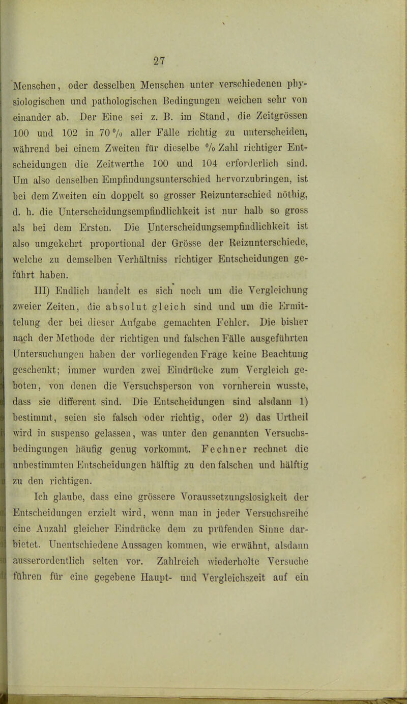 Menschen, oder desselben Menschen unter verschiedenen phy- siologischen und pathologischen Bedingungen weichen sehr von einander ab. Der Eine sei z. B. im Stand, die Zeitgrössen 100 und 102 in 70% aller Fälle richtig zu unterscheiden, während bei einem Zweiten für dieselbe % Zahl richtiger Ent- scheidungen die Zeitwerthe 100 und 104 erforderlich sind. Um also denselben Empfindungsunterschied hervorzubringen, ist bei dem Zweiten ein doppelt so grosser Reizunterschied nöthig, d. h. die Unterscheidungsempfindlichkeit ist nur halb so gross als bei dem Ersten. Die Unterscheidungsempfindlichkeit ist also umgekehrt proportional der Grösse der Reizunterschiede, welche zu demselben Verhältniss richtiger Entscheidungen ge- führt haben. III) Endhch handelt es sich noch um die Vergleichung zweier Zeiten, die absolut gleich sind und um die Ermit- telung der bei dieser Aufgabe gemachten Fehler. Die bisher nach der Methode der richtigen und falschen Fälle ausgeführten Untersuchungen haben der vorliegenden Frage keine Beachtung geschenkt; immer wurden zwei Eindrücke zum Vergleich ge- boten, von denen die Versuchsperson von vornherein wusste, dass sie different sind. Die Entscheidungen sind alsdann 1) bestimmt, seien sie falsch oder richtig, oder 2) das Urtheil wird in suspenso gelassen, was unter den genannten Versuchs- bedingungen häufig genug vorkommt. Fe ebner rechnet die unbestimmten l!]ntscheidungcn hälftig zu den falschen und hälftig zu den richtigen. Ich glaube, dass eine grössere Voraussetzungslosigkeit der Entscheidungen erzielt wird, wenn man in jeder Versuchsreihe eine Anzahl gleicher Eindrücke dem zu prüfenden Sinne dar- bietet. Unentschiedene Aussagen kommen, wie erwähnt, alsdann ausserordentlicli selten vor. Zahlreich wiederholte Versuche führen für eine gegebene Haupt- und Vergleichszeit auf ein