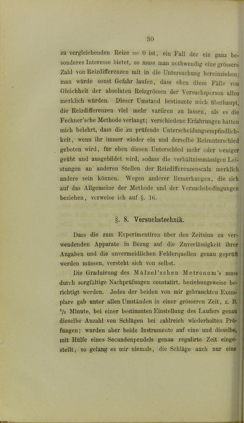 zu vergleichenden Reize = 0 ist, ein Fall der ein ganz be- sonderes Interesse bietet, so muss man nothwendig eine grössere Zahl von Reizdifferenzen mit in die Untersuchung hereinziehen; man würde sonst Gefahr laufen, dass eben diese Fälle von Gleichheit der absoluten Reizgrössen der Versuchsperson allzu merklich würden. Dieser Umstand bestimmte mich überliaupt, die Reizdiiferenzen viel mehr variiren zu lassen, als es die Fechner'sche Methode verlangt; verschiedene Erfahrungen hatten mich belehrt, dass die zu prüfende Unterscheidungsempfiudlich- keit, wenn ihr immer wieder ein und derselbe Reizunterschied geboten wird, für eben diesen Unterschied mehr oder weniger geübt und ausgebildet wird, sodass die verhältnissmässigen Lei- stungen an anderen Stellen der Reizdifferenzenscala merklich andere sein können. Wegen anderer Bemerkungen, die sich auf das Allgemeine der Methode und der Versuchsbedingungen beziehen, verweise ich auf §. IG. §. 8. Versuchsteclmik. Dass die zum Experimentiren über den Zeitsinn zu ver- wendenden Apparate in Bezug auf die Zuverlässigkeit ihrer Angaben und die unvermeidlichen Fehlerquellen genau geprüft werden müssen, versteht sich von selbst. Die Graduirung des Mälzel'schen Metronom's muss durch sorgfältige Nachprüfungen constatirt, beziehungsweise be- richtigt werden. Jedes der beiden von mir gebrauchten Exem- plare gab unter allen Umständen in einer grösseren Zeit, z. B. V2 Minute, bei einer bestimmten Einstellung des Laufers genau dieselbe Anzahl von Schlägen bei zahlreich wiederholten Prü- fungen; wurden aber beide Instrumente auf eine und dieselbe, mit Hülfe eines Secundenpendels genau regulirte Zeit einge- j stellt, so gelang es mir niemals, die Schläge auch nur eine