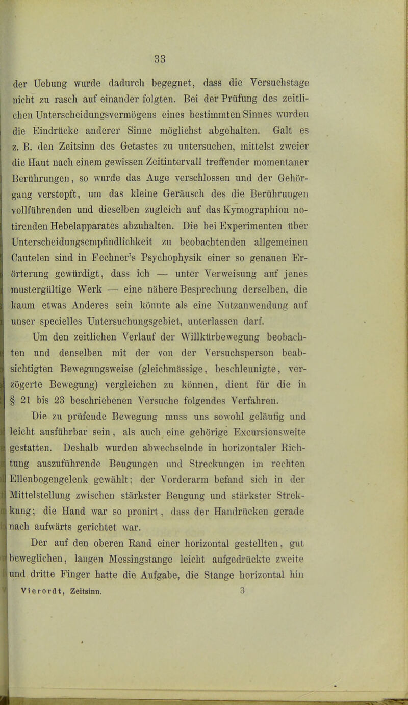 der Uebung wurde dadurch begegnet, dass die Versuclistage nicht zu rasch auf einander folgten. Bei der Prüfung des zeitli- chen Unterscheidungsvermögens eines bestimmten Sinnes wurden die Eindrücke anderer Sinne möglichst abgehalten. Galt es z. B. den Zeitsinn des Getastes zu untersuchen, mittelst zweier die Haut nach einem gewissen Zeitintervall treffender momentaner Berührungen, so wurde das Auge verschlossen und der Gehör- gang verstopft, um das kleine Geräusch des die Berührungen vollführenden und dieselben zugleich auf das Kymographion no- tirenden Hebelapparates abzuhalten. Die bei Experimenten über Unterscheidungsempfindlichkeit zu beobachtenden allgemeinen Cautelen sind in Fechner's Psychophysik einer so genauen Er- örterung gewürdigt, dass ich — unter Verweisung auf jenes mustergültige Werk — eine nähere Besprechung derselben, die kaum etwas Anderes sein könnte als eine Nutzanwendung auf unser specielles Untersuchungsgebiet, unterlassen darf. Um den zeitlichen Verlauf der Willkürbewegung beobach- ten und denselben mit der von der Versuchsperson beab- sichtigten Bewegungsweise (gleichmässige, beschleunigte, ver- zögerte Bewegung) vergleichen zu können, dient für die in § 21 bis 23 beschriebenen Versuche folgendes Verfahren. Die zu prüfende Bewegung muss uns sowohl geläufig und leicht ausführbar sein, als auch eine gehörige Excursionsweite gestatten. Deshalb wurden abwechselnde in horizontaler Rich- tung auszuführende Beugungen und Streckungen im rechten Ellenbogengelenk gewählt: der Vorderarm befand sich in der Mittelstellung zwischen stärkster Beugung und stärkster Strek- kung; die Hand war so pronirt, dass der Handrücken gerade nach aufwärts gerichtet war. Der auf den oberen Rand einer horizontal gestellten, gut beweglichen, langen Messingstange leicht aufgedrückte zweite und dritte Finger hatte die Aufgabe, die Stange horizontal hin Vierordt, Zeitsinn. 3