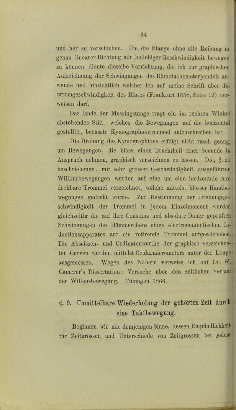 und her zu verschieben. Um die Stange ohne alle Reibung in genau linearer Richtung mit beliebiger Geschwindigkeit bewegen zu können, diente dieselbe Vorrichtung, die ich zur graphischen Aufzeichnung der Schwingungen des Hämotachümeterpendels an- wende und hinsichtlich welcher ich auf meine Schrift über die Stromgeschwindigkeit des Blutes (Frankfurt 1858, Seite 19) ver- weisen darf. Das Ende der Messingstange trägt ein im rechten Winkel abstehendes Stift, welches die Bewegungen auf die horizontal gestellte, berusste Kymographiontrommel aufzuschreiben hat. Die Drehung des Kymographions erfolgt nicht rasch genug, um Bewegungen, die bloss einen ßruchtheil einer Secunde in Anspruch nehmen, graphisch verzeichnen zu lassen. Die, §. 21 beschriebenen, mit sehr grosser Geschwindigkeit ausgeführten Willkürbewegungen wurden auf eine um eine horizontale Axe drehbare Trommel verzeichnet, welche mittelst blosser Handbe- wegungen gedreht wurde. Zur Bestimmung der Drehungsge- schwindigkeit der Trommel in jedem Einzelmoment wurden gleichzeitig die auf ihre Constanz und absolute Dauer geprüften Schwingungen des Hämmerchens eines electromagnetischen Tii- ductionsapparates auf die rotireude Trommel aufgeschrieben. Die Abscissen- und Ordinatenwerthe der graphisch verzeichne- ten Gurven wurden mittelst Ocularmicrometers unter der Loupe ausgemessen. Wegen des Nähern verweise ich auf Dr. W. Camerer's Dissertation: Versuche über den zeitlichen Verlauf der Willensbewegung. Tübingen 1866. §. 9. Unmittelbare Wiederholung der gehörten Zeit durch eine Taktbewegung. Beginnen wir mit demjenigen Sinne, dessen Empfindlichkeit für Zeitgrössen und Unterschiede von Zeitgi'össen bei jedem