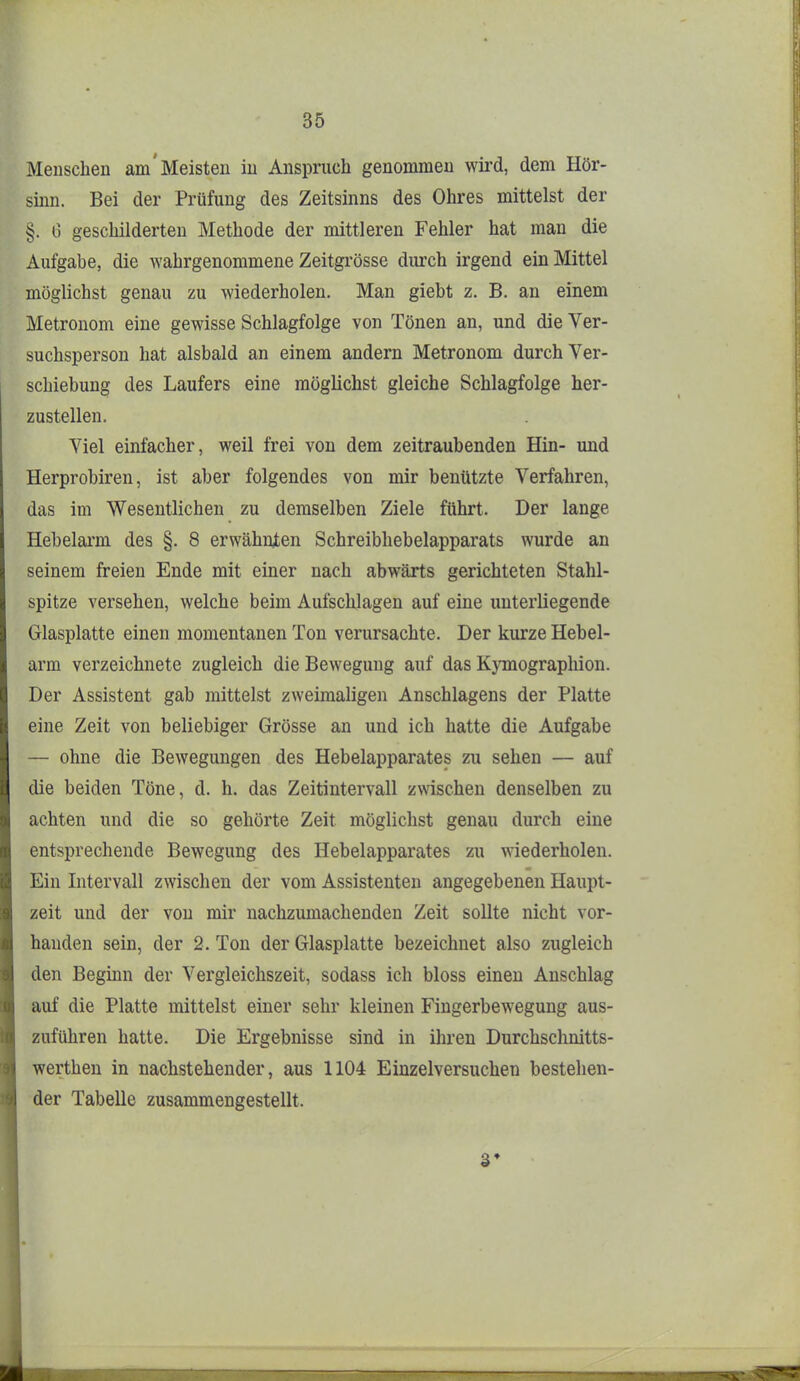 Menschen am'Meisten in Anspruch genommen wird, dem Hör- sinn. Bei der Prüfung des Zeitsinns des Ohres mittelst der §. 0 geschilderten Methode der mittleren Fehler hat man die Aufgabe, die wahrgenommene Zeitgi'össe durch irgend ein Mittel möglichst genau zu wiederholen. Man giebt z. B. an einem Metronom eine gewisse Schlagfolge von Tönen an, und die Ver- suchsperson hat alsbald an einem andern Metronom durch Ver- schiebung des Laufers eine möglichst gleiche Schlagfolge her- zustellen. Viel einfacher, weil frei von dem zeitraubenden Hin- und Herprobiren, ist aber folgendes von mir benützte Verfahren, das im Wesentlichen zu demselben Ziele ftihrt. Der lange Hebelarm des §. 8 erwähnten Schreibhebelapparats wurde an seinem freien Ende mit einer nach abwärts gerichteten Stahl- spitze versehen, welche beim Aufschlagen auf eine unterliegende Glasplatte einen momentanen Ton verursachte. Der kurze Hebel- arm verzeichnete zugleich die Bewegung auf das Kymographion. Der Assistent gab mittelst zweimaligen Anschlagens der Platte eine Zeit von beliebiger Grösse an und ich hatte die Aufgabe — ohne die Bewegungen des Hebelapparates zu sehen — auf die beiden Töne, d. h. das Zeitintervall zmschen denselben zu achten und die so gehörte Zeit möglichst genau durch eine entsprechende Bewegung des Hebelapparates zu wiederholen. Ein Intervall zwischen der vom Assistenten angegebenen Haupt- zeit und der von mir nachzumachenden Zeit sollte nicht vor- handen sein, der 2. Ton der Glasplatte bezeichnet also zugleich den Beginn der Vergleichszeit, sodass ich bloss einen Anschlag auf die Platte mittelst einer sehr kleinen Fingerbewegung aus- zuführen hatte. Die Ergebnisse sind in ihren Durchsclinitts- wertheu in nachstehender, aus 1104 Einzelversuchen bestehen- der Tabelle zusammengestellt. 3*