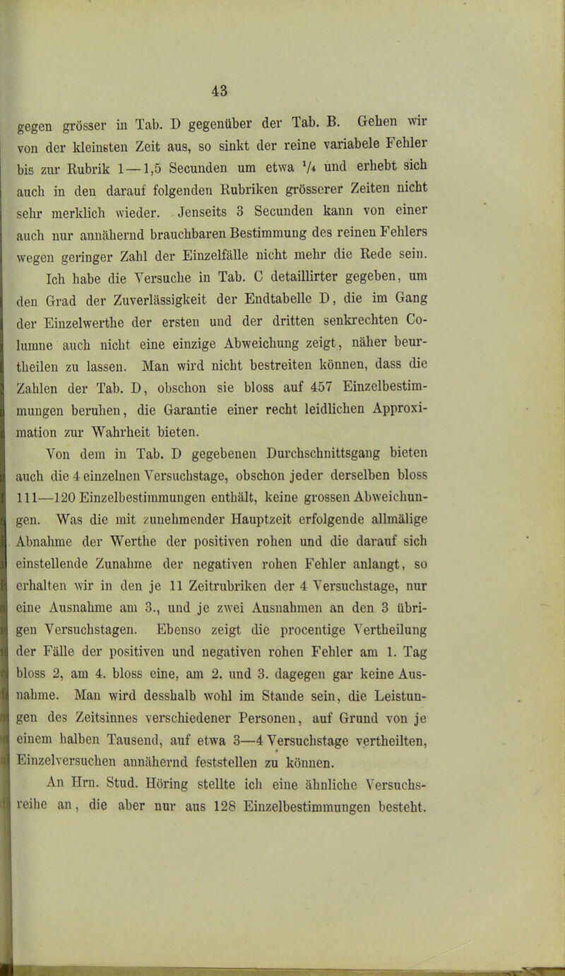 gegen grösser in Tab. D gegenüber der Tab. B. Gehen mr von der kleinsten Zeit aus, so sinkt der reine variabele Fehler bis zur Rubrik 1 — 1,5 Secunden um etwa V< und erhebt sich auch in den darauf folgenden Rubriken grösserer Zeiten nicht sehr merklich wieder. .Jenseits 3 Secunden kann von einer auch nur annähernd brauchbaren Bestimmung des reinen Fehlers wegen geringer Zahl der Einzelfälle nicht mehr die Rede sein. Ich habe die Versuche in Tab. C detaillirter gegeben, um den Grad der Zuverlässigkeit der Endtabelle D, die im Gang der Einzelwerthe der ersten und der dritten senkrechten Co- lumne auch nicht eine einzige Abweichung zeigt, näher beur- theilen zu lassen. Man wird nicht bestreiten können, dass die Zahlen der Tab. D, obschon sie bloss auf 457 Einzelbestim- mungen beruhen, die Garantie einer recht leidlichen Approxi- mation zur Wahrheit bieten. Von dem in Tab. D gegebenen Durchschnittsgang bieten auch die 4 einzelnen Versuchstage, obschon jeder derselben bloss III—120 Einzelbestimmungen enthält, keine grossen Abweichun- gen. Was die mit zunehmender Hauptzeit erfolgende allmälige Abnahme der Werthe der positiven rohen und die darauf sich einstellende Zunahme der negativen rohen Fehler anlangt, so erhalten Avir in den je 11 Zeitrubriken der 4 Versuchstage, nur eine Ausnahme am 3., und je zwei Ausnahmen an den 3 übri- gen Versuchstagen. Ebenso zeigt die procentige Vertheilung der Fälle der positiven und negativen rohen Fehler am 1. Tag bloss 2, am 4. bloss eine, am 2. und 3. dagegen gar keine Aus- nahme. Man wird desshalb wohl im Stande sein, die Leistun- gen des Zeitsinnes verschiedener Personen, auf Grund von je einem halben Tausend, auf etwa 3—4 Versuchstage vertheilten, Einzelversuchen annähernd feststellen zu können. An Hrn. Stud. Höring stellte ich eine ähnliche Versuchs- reihe an, die aber nur aus 128 Einzelbestimmungen besteht.