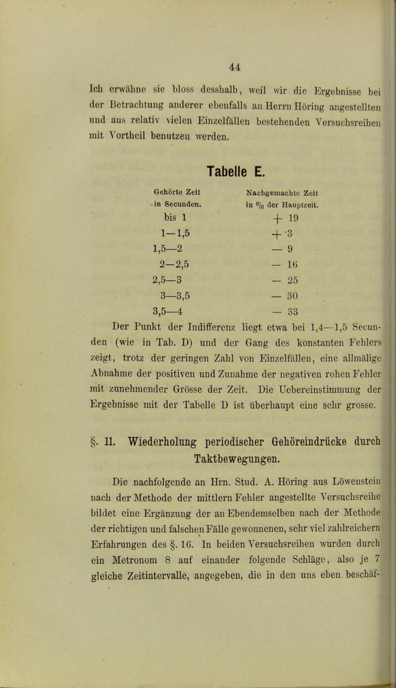 Ich erwähne sie bloss desshalb, weil wir die Ergebnisse bei der Betrachtung anderer ebenfalls an Herrn Höring angestellten und aus relativ vielen Einzelfällen bestehenden Versuchsreihen mit Vortheil benutzen werden. Tabelle E. Gehörte Zeit Nachgemachte Zeit in Secunden. in o/o der Hauptzeit, bis 1 4-19 1— 1,5 -f3 1,5—2 — 9 2— 2,5 — 16 2,5—3 — 25 3— 3,5 — 30 3,5—4 — 33 Der Punkt der Indifferenz liegt etwa bei 1,4—1,5 Secun- den (wie in Tab. D) und der Gang des konstanten Fehlers zeigt, trotz der geringen Zahl von Einzelfällen, eine allmälige Abnahme der positiven und Zunahme der negativen rohen Fehler mit zunehmender Grösse der Zeit. Die Uebereinstimmung der Ergebnisse mit der Tabelle ü ist überhaupt eine sehr grosse. §. 11. Wiederholung periodisclier Gehöreindrücke durch Taktbewegungen. Die nachfolgende an Hrn. Stud. A. Höring aus Löweusteiii nach der Methode der mittlem Fehler angestellte Versuchsreihe bildet eine Ergänzung der an Ebendemselben nach der Methode der richtigen und falschen Fälle gewonnenen, sehr viel zahlreichern Erfahrungen des §. 16. In beiden Versuchsreihen wurden durch ein Metronom 8 auf einander folgende Schläge, also je 7 gleiche Zeitintervalle, angegeben, die in den uns eben beschäf-