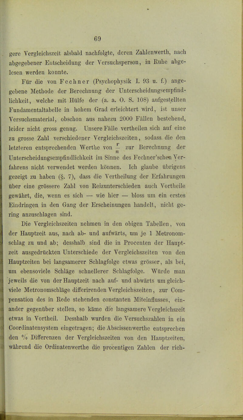 gerc Vergleichszeit alsbald nachfolgte, deren Zahlenwerth, nach abgegebener Entscheidung der Versuchsperson, in Ruhe abge- lesen werden konnte. Für die von Fe ebner (Psychophysik 1. 93 u. f.) ange- gebene Methode der Berechnung der Unterscheidungsempfind- lichkeit, welche mit Hülfe der (a. a. 0. S. 108) aufgestellten Fundamentaltabelle in hohem Grad erleichtert wird, ist unser Versuchsmaterial, obschon aus nahezu 2000 Fällen bestehend, leider nicht gross genug. Unsere Fälle vertheilen sich auf eine zu grosse Zahl verschiedener Vergleichszeiten, sodass die den letzteren entsprechenden Werthe von — zur Berechnung der Unterscheidungsempfindlichkeit im Sinne des Fechner'schen Ver- fahrens nicht verwendet werden können. Ich glaube übrigens gezeigt zu haben (§. 7), dass die Vertheilung der Erfahrungen über eine grössere Zahl von Reizunterschieden auch Vortheile gewährt, die, wenn es sich — wie hier — bloss um ein erstes Eindringen in den Gang der Erscheinungen handelt, nicht ge- ring anzuschlagen sind. Die Vergleichszeiten nehmen in den obigen Tabellen, von der Hauptzeit aus, nach ab- und aufwärts, um je 1 Metronom- schlag zu und ab; desshalb sind die in Procenten der Haupt- zeit ausgedrückten Unterschiede der Vergleichszeiten von den Hauptzeiten bei langsamerer Schlagfolge etwas grösser, als bei, um ebensoviele Schläge schnellerer Schlagfolge. Würde man jeweils die von der Hauptzeit nach auf- und abwärts umgleich- viele Metronomschläge differirenden Vergleichszeiten, zur Com- pensation des in Rede stehenden constanten Miteinflusses, ein- ander gegenüber stellen, so käme die langsamere Vergleichszeit etwas in Vortheil. Desshalb wurden die Versuchszahlen in ein Coordinatensystem eingetragen; die Abscissenwerthe entsprechen den % Differenzen der Vergleichszeiten von den Hauptzeiten, während die Ordinatenwerthe die procentigen Zahlen der rieh-