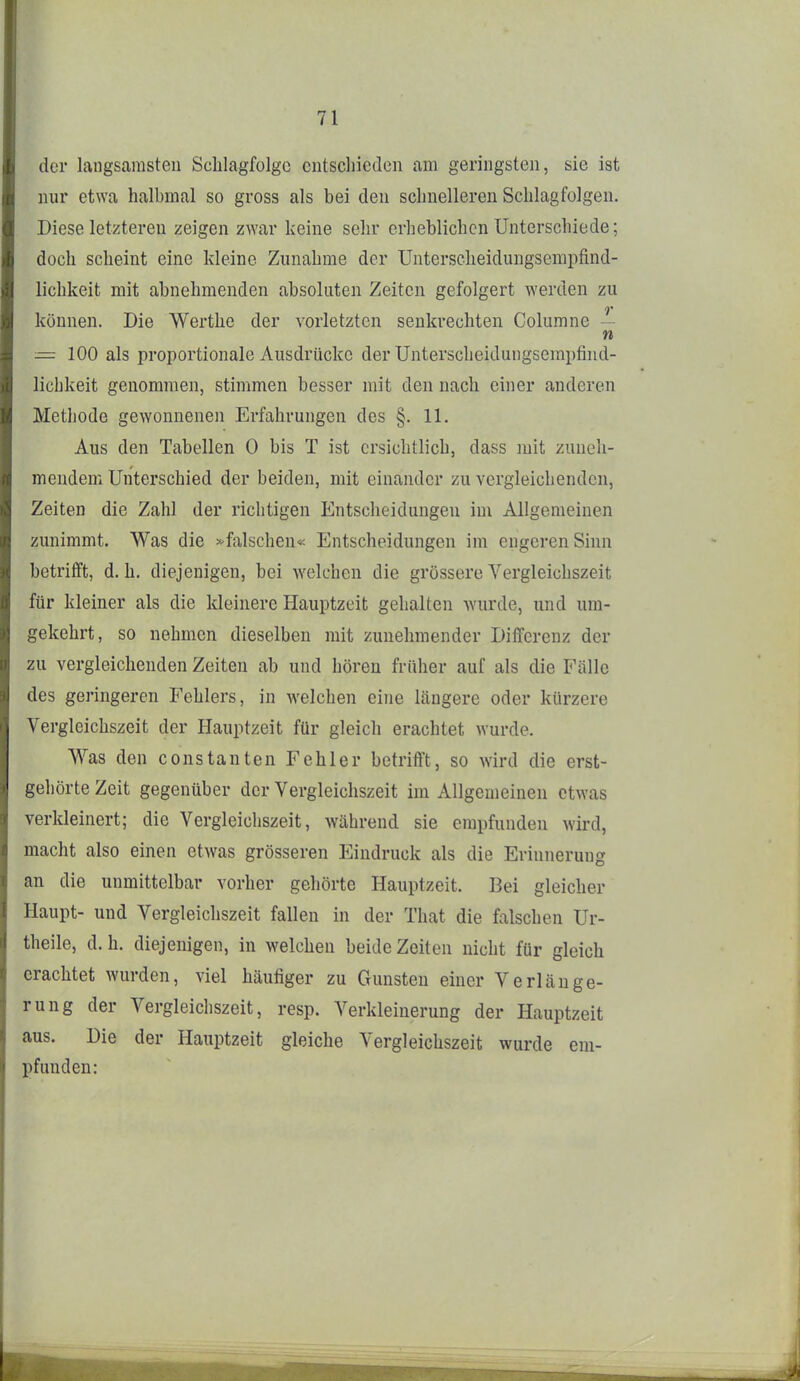 der langsamsten Schlagfolgc cntscliicdcn am geringsten, sie ist nur etwa halbmal so gross als bei den schnelleren Schlagfolgen. Diese letzteren zeigen zwar keine sehr erheblichen Unterschiede; doch scheint eine kleine Zunahme der Unterscheidungsempfind- lichkeit mit abnehmenden absoluten Zeiten gefolgert werden zu können. Die Werthe der vorletzten senkrechten Columne — n = 100 als proportionale Ausdrücke der Unterscheidungsempfind- lichkeit genommen, stimmen besser mit den nach einer anderen Methode gewonnenen Erfahrungen des §. 11. Aus den Tabellen 0 bis T ist ersichtlich, dass mit zuneh- mendem Unterschied der beiden, mit einander zu vergleichenden, Zeiten die Zahl der richtigen Entscheidungen im Allgemeinen zunimmt. Was die »falschen« Entscheidungen im engeren Sinn betrifft, d. h. diejenigen, bei welchen die grössere Vergleichszeit für kleiner als die kleinere Hauptzeit gehalten wurde, und um- gekehrt, so nehmen dieselben mit zunehmender Differenz der zu vergleichenden Zeiten ab und hören früher auf als die Fälle des geringeren Fehlers, in welchen eine längere oder kürzere Vergleichszeit der Hauptzeit für gleich erachtet wurde. Was den constanten Fehler betrifft, so wird die erst- gehörte Zeit gegenüber der Vergleichszeit im Allgemeinen etwas verkleinert; die Vergleichszeit, während sie empfunden wii'd, macht also einen etwas grösseren Eindruck als die Erinnerung an die unmittelbar vorher gehörte Hauptzeit. Bei gleicher Haupt- und Vergleichszeit fallen in der That die falschen Ur- theile, d.h. diejenigen, in welchen beide Zeiten nicht für gleich erachtet wurden, viel häufiger zu Gunsten einer Verlänge- rung der Vergleichszeit, resp. Verkleinerung der Hauptzeit aus. Die der Hauptzeit gleiche Vergleichszeit wurde em- pfunden: