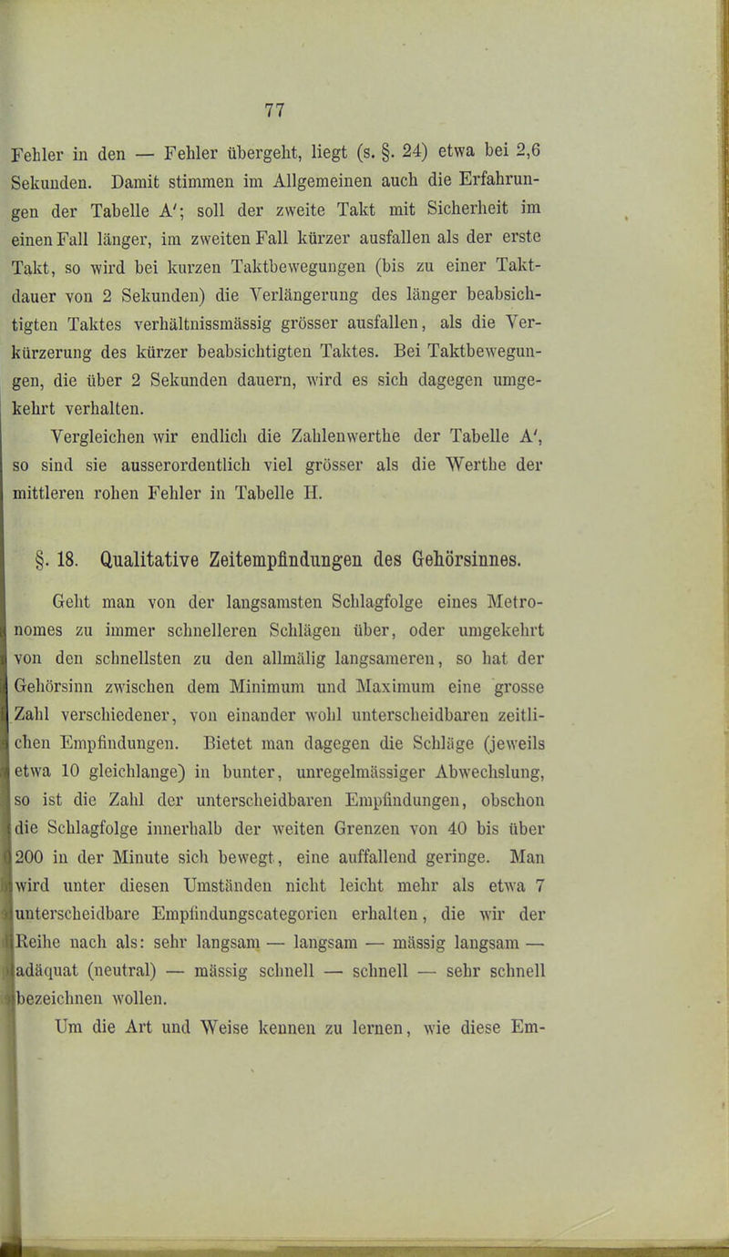 Fehler in den — Fehler übergeht, liegt (s. §. 24) etwa bei 2,6 Sekunden. Damit stimmen im Allgemeinen auch die Erfahrun- gen der Tabelle A'; soll der zweite Takt mit Sicherheit im einen Fall länger, im zweiten Fall kürzer ausfallen als der erste Takt, so wird bei kurzen Taktbewegungen (bis zu einer Takt- dauer von 2 Sekunden) die Verlängerung des länger beabsich- tigten Taktes verhältnissmässig grösser ausfallen, als die Ver- kürzerung des kürzer beabsichtigten Taktes. Bei Taktbewegun- gen, die über 2 Sekunden dauern, wird es sich dagegen umge- kehrt verhalten. Vergleichen wir endlich die Zahlenwerthe der Tabelle A', so sind sie ausserordentlich viel grösser als die Werthe der mittleren rohen Fehler in Tabelle H. §. 18. Qualitative Zeitempfindungen des Gehörsiiines. Geht man von der langsamsten Schlagfolge eines Metro- nomes zu immer schnelleren Schlägen über, oder umgekehrt von den schnellsten zu den allmälig langsameren, so hat der Gehörsinn zwischen dem Minimum und Maximum eine grosse Zahl verschiedener, von einander wohl unterscheidbaren zeitli- chen Empfindungen. Bietet man dagegen die Schläge (jeweils etwa 10 gleichlange) in bunter, unregelmässiger Abwechslung, so ist die Zahl der unterscheidbaren Empfindungen, obschon die Schlagfolge innerhalb der weiten Grenzen von 40 bis über 200 in der Minute sich bewegt, eine auffallend geringe. Man wird unter diesen Umständen nicht leicht mehr als etwa 7 unterscheidbare Empfindungscategorien erhalten, die wir der Reihe nach als: sehr langsam — langsam — mässig langsam — adäquat (neutral) — mässig schnell — schnell — sehr schnell bezeichnen wollen. Um die Art und Weise kennen zu lernen, wie diese Em-