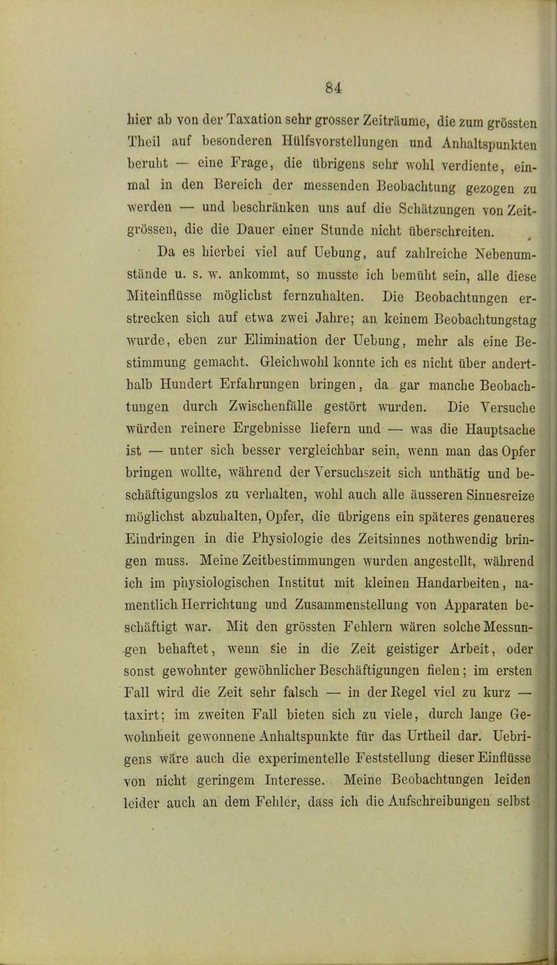 hier ab von der Taxation sehr grosser Zeiträume, die zum grössten Thcil auf besonderen Hülfsvorstellungen und Anhaltspunkten beruht — eine Frage, die übrigens selir wohl verdiente, ein- mal in den Bereich der messenden Beobachtung gezogen zu werden — und beschränken uns auf die Schätzungen von Zeit- grössen, die die Dauer einer Stunde nicht überschreiten. Da es hierbei viel auf Uebung, auf zahlreiche Nebenum- stände u. s. w. ankommt, so musste ich bemüht sein, alle diese Miteinflüsse möglichst fernzuhalten. Die Beobachtungen er- strecken sich auf etwa zwei Jahre; an keinem Beobachtungstag wurde, eben zur Elimination der Uebung, mehr als eine Be- stimmung gemacht. Gleichwohl konnte ich es nicht über andert- halb Hundert Erfahrungen bringen, da gar manche Beobach- tungen durch Zwischenfälle gestört wurden. Die Versuche würden reinere Ergebnisse liefern und — was die Hauptsache ist — unter sich besser vergleichbar sein, wenn man das Opfer bringen wollte, während der Versuchszeit sich unthätig und be- schäftigungslos zu verhalten, wohl auch alle äusseren Sinnesreize möglichst abzuhalten, Opfer, die übrigens ein späteres genaueres Eindringen in die Physiologie des Zeitsinnes nothwendig brin- gen muss. Meine Zeitbestimmungen wurden angestellt, während ich im physiologischen Institut mit kleinen Handarbeiten, na- mentlich Herrichtung und Zusammenstellung von Apparaten be- schäftigt war. Mit den grössten Fehlern wären solche Messun- gen behaftet, wenn sie in die Zeit geistiger Arbeit, oder sonst gewohnter gewöhnlicher Beschäftigungen fielen; im ersten Fall wird die Zeit sehr falsch — in der Regel viel zu kurz — taxirt; im zweiten Fall bieten sich zu viele, durch lange Ge- wohnheit gCAvonnene Anhaltspunkte für das Urtheil dar. Uebri- gens wäre auch die experimentelle Feststellung dieser Einflüsse von nicht geringem Interesse. Meine Beobachtungen leiden leider auch an dem Fehler, dass ich die Aufschreibungen selbst