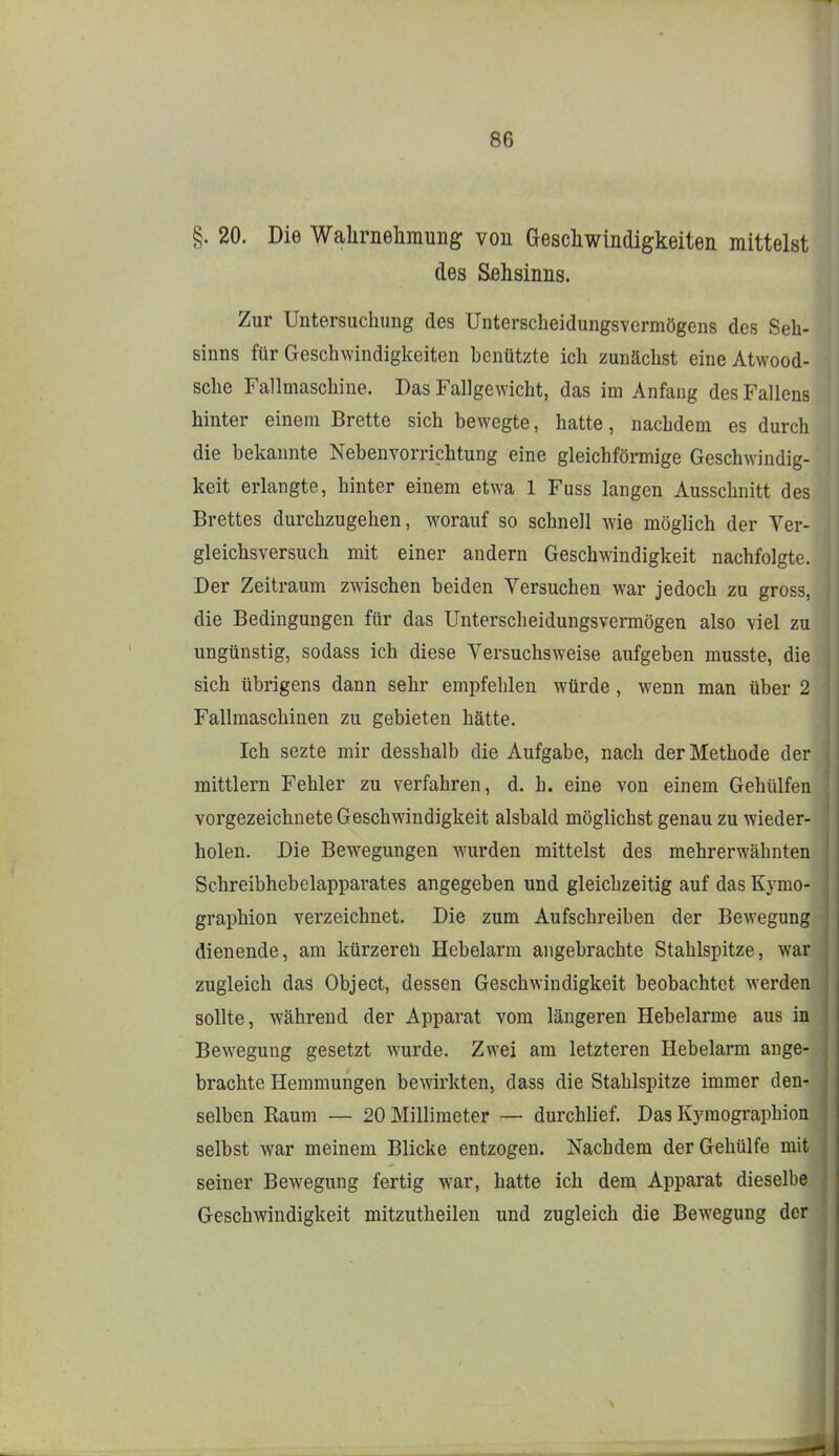§. 20. Die Walirnelimung von Gescliwindigkeiten mittelst des Sehsinns. Zur Untersuchung des Unterscheidungsvermögens des Seh' Sinns für Geschwindigkeiten benützte ich zunächst eineAtwood- sche Fallmaschine. Das Fallgewicht, das im Anfang des Fallens hinter einem Brette sich bewegte, hatte, nachdem es durch die bekannte Nebenvorrichtung eine gleichfönnige Geschwindig- keit erlangte, hinter einem etwa 1 Fuss langen Ausschnitt des Brettes durchzugehen, worauf so schnell wie möglich der Ver- gleichsversuch mit einer andern Geschwindigkeit nachfolgte. Der Zeitraum zwischen beiden Versuchen war jedoch zu gross, die Bedingungen für das Unterscheidungsvermögen also viel zu ungünstig, sodass ich diese Versuchsweise aufgeben musste, die sich übrigens dann sehr empfehlen würde, wenn man über 2 Fallmaschinen zu gebieten hätte. Ich sezte mir desshalb die Aufgabe, nach der Methode der mittlem Fehler zu verfahren, d. h. eine von einem Gehülfen vorgezeichnete Geschwindigkeit alsbald möglichst genau zu wieder- holen. Die Bewegungen wurden mittelst des mehrerwähnten Schreibhcbelapparates angegeben und gleichzeitig auf das Kymo- graphion verzeichnet. Die zum Aufschreiben der Bewegung dienende, am kürzeren Hebelarm angebrachte Stahlspitze, war zugleich das Object, dessen Geschwindigkeit beobachtet werden sollte, während der Apparat vom längeren Hebelarme aus in Bewegung gesetzt wurde. Zwei am letzteren Hebelarm auge- brachte Hemmungen bewirkten, dass die Stahlspitze immer den- selben Raum — 20 Millimeter — durchlief. Das Kyraographion selbst war meinem Blicke entzogen. Nachdem der Gehülfe mit seiner Bewegung fertig war, hatte ich dem Apparat dieselbe Geschwindigkeit mitzutheilen und zugleich die Bewegung der