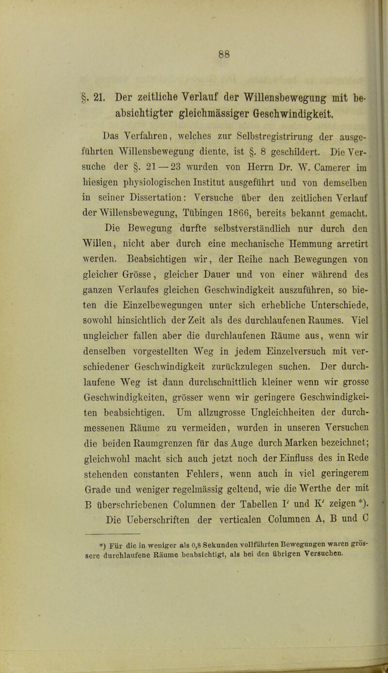 §. 21. Der zeitliche Verlauf der Willensbewegung mit be- absicMigter gleichmässiger Geschwindigkeit. Das Verfahren, welches zur Selbstregistrirung der ausge- führten Willensbewegung diente, ist §. 8 geschildert. Die Ver- suche der §. 21—23 wurden von Herrn Dr. W. Camerer im hiesigen physiologischen Institut ausgeführt und von demselben in seiner Dissertation: Versuche über den zeitlichen Verlauf der Willensbewegung, Tübingen 1866, bereits bekannt gemacht. Die Bewegung durfte selbstverständlich nur durch den Willen, niclit aber durch eine mechanische Hemmung arretirt werden. Beabsichtigen wir, der Reihe nach Bewegungen von gleicher Grösse, gleicher Dauer und von einer während des ganzen Verlaufes gleichen Geschwindigkeit auszuführen, so bie- ten die Einzelbewegungen unter sich erhebliche Unterschiede, sowohl hinsichtlich der Zeit als des durchlaufenen Raumes. Viel ungleicher fallen aber die durchlaufenen Räume aus, wenn wir denselben vorgestellten Weg in jedem Einzelversuch mit ver- schiedener Geschwindigkeit zurückzulegen suchen. Der durch- laufene Weg ist dann durchschnittlich kleiner wenn wir grosse Geschwindigkeiten, grösser wenn wir geringere Geschwindigkei- ten beabsichtigen. Um allzugrosse Ungleichheiten der durch- messenen Räume zu vermeiden, wurden in unseren Versuchen die beiden Raumgrenzen für das Auge durch Marken bezeichnet; gleichwohl macht sich auch jetzt noch derEinfluss des in Rede stehenden constanten Fehlers, wenn auch in viel geringerem Grade und weniger regelmässig geltend, wie die Werthe der mit B überschriebenen Columnen der Tabellen I' und K' zeigen*). Die Ueberschriften der verticalen Columnen A, B und C *) Für die in weniger als 0,8 Sekunden vollführten Bewegungen waren gröS' sere durchlaufene Räume beabsichtigt, als bei den übrigen Versuchen.