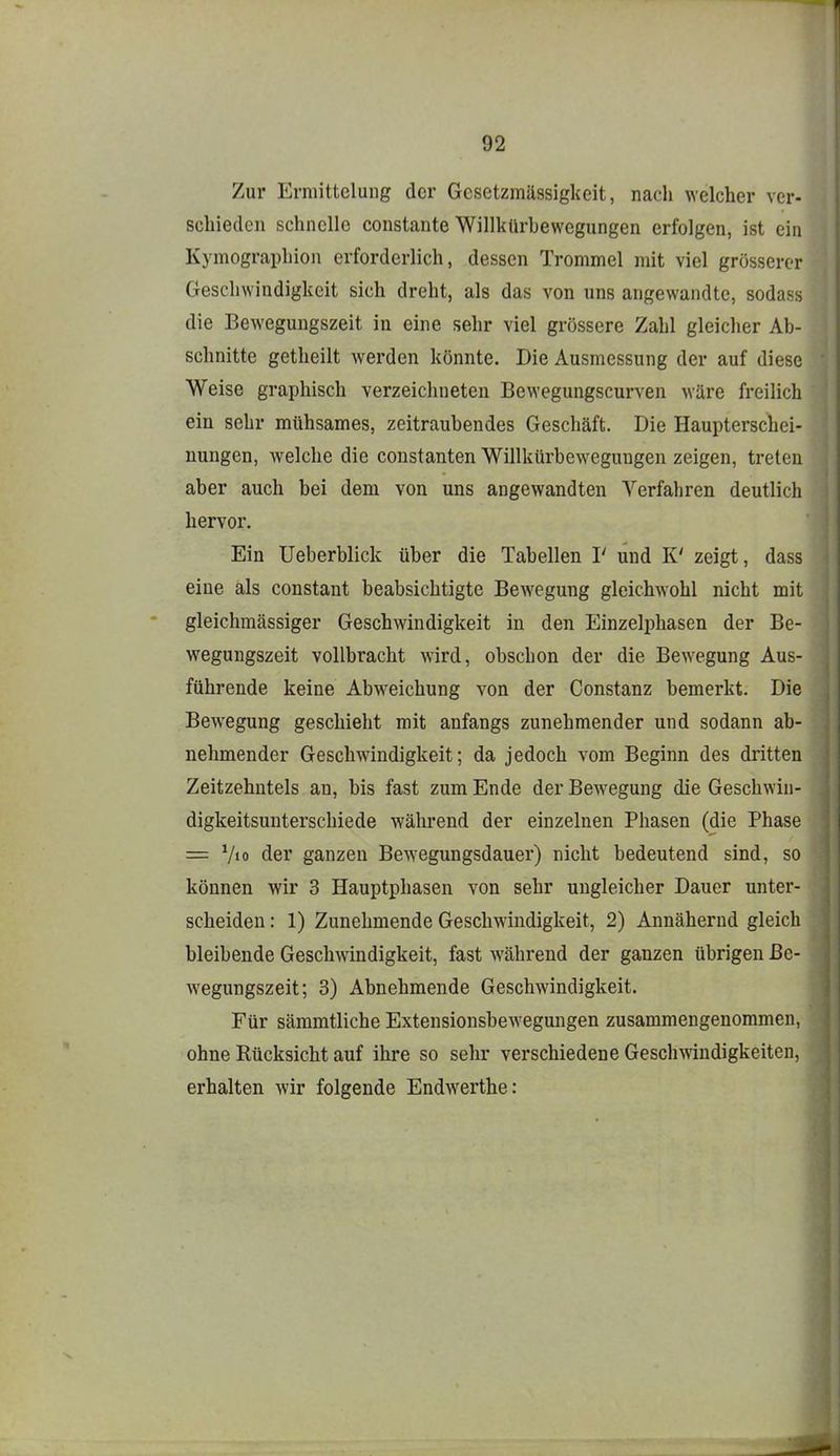 Zur Ermittelung der Gesetzmässigkeit, nach welcher ver- schieden schnelle constante Willkürbewegungen erfolgen, ist ein Kymographion erforderlich, dessen Trommel mit viel grosserer Geschwindigkeit sich dreht, als das von uns angewandte, sodass die Bewegungszeit in eine sehr viel grössere Zahl gleicher Ab- schnitte getheilt werden könnte. Die Ausmessung der auf diese Weise graphisch verzeichneten Bewegungscurven wäre freilich ein sehr mühsames, zeitraubendes Geschäft. Die Haupterschei- nungen, welche die constanten Willkürbewegungen zeigen, treten aber auch bei dem von uns angewandten Verfahren deutlich hervor. Ein Ueberblick über die Tabellen I' und K' zeigt, dass eine als constant beabsichtigte Bewegung gleichwohl nicht mit gleichmässiger Geschwindigkeit in den Einzelphasen der Be- wegungszeit vollbracht wird, obschon der die Bewegung Aus- führende keine Abweichung von der Constanz bemerkt. Die Bewegung geschieht mit anfangs zunehmender und sodann ab- nehmender Geschwindigkeit; da jedoch vom Beginn des dritten Zeitzehntels an, bis fast zum Ende der Bewegung die Geschwin- digkeitsunterschiede während der einzelnen Phasen (die Phase = V«o der ganzen Bewegungsdauer) nicht bedeutend sind, so können wir 3 Hauptphasen von sehr ungleicher Dauer unter- scheiden : 1) Zunehmende Geschwindigkeit, 2) Annähernd gleich bleibende Geschwindigkeit, fast während der ganzen übrigen ße- wegungszeit; 3) Abnehmende Geschwindigkeit. Für sämmtliche Extensionsbewegungen zusammengenommen, ohne Rücksicht auf ihi*e so sehr verschiedene Geschwindigkeiten, erhalten wir folgende Endwerthe: