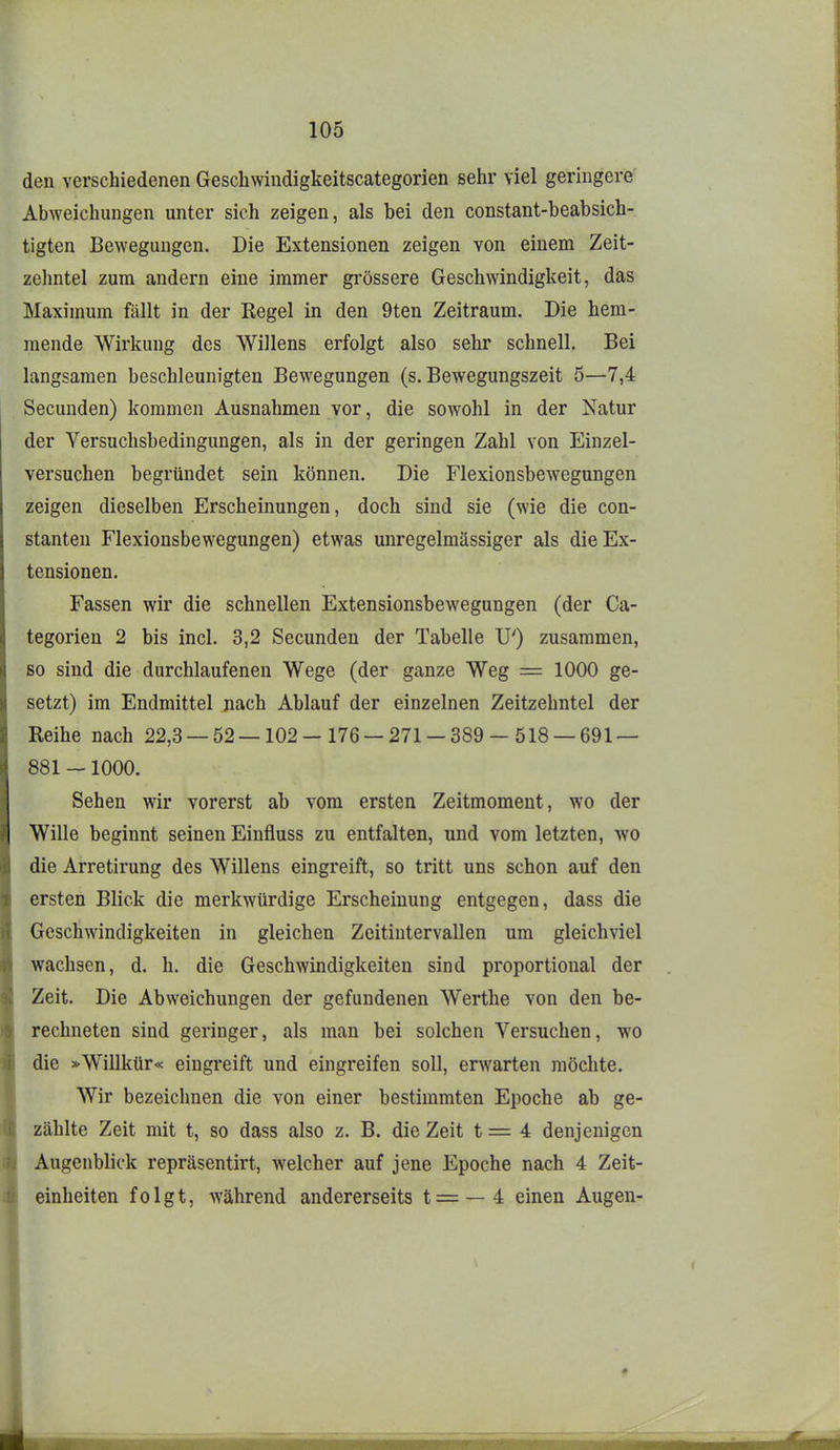 den verschiedenen Geschwindigkeitscategorien sehr viel geringere Abweichungen unter sich zeigen, als bei den constant-beabsich- tigten Bewegungen. Die Extensionen zeigen von einem Zeit- zehntel zum andern eine immer grössere Geschwindigkeit, das Maximum fällt in der Regel in den 9ten Zeitraum. Die hem- mende Wirkung des Willens erfolgt also sehr schnell. Bei langsamen beschleunigten Bewegungen (s. Bewegungszeit 5—7,4 Secunden) kommen Ausnahmen vor, die sowohl in der Natur der Versuchsbedingungen, als in der geringen Zahl von Einzel- versuchen begründet sein können. Die Flexionsbewegungen zeigen dieselben Erscheinungen, doch sind sie (wie die con- stanten Flexionsbewegungen) etwas unregelmässiger als die Ex- tensionen. Fassen wir die schnellen Extensionsbewegungen (der Ca- tegorien 2 bis incl. 3,2 Secunden der Tabelle U') zusammen, so sind die durchlaufenen Wege (der ganze Weg = 1000 ge- setzt) im Endmittel nach Ablauf der einzelnen Zeitzehntel der Reihe nach 22,3 — 52—102-176 — 271 — 389 — 518 — 691 — 881 —1000. Sehen wir vorerst ab vom ersten Zeitmoment, wo der Wille beginnt seinen Einfluss zu entfalten, und vom letzten, wo die Arretirung des Willens eingreift, so tritt uns schon auf den ersten Blick die merkwürdige Erscheinung entgegen, dass die Geschwindigkeiten in gleichen Zeitintervallen um gleichviel wachsen, d. h. die Geschwindigkeiten sind proportional der Zeit. Die Abweichungen der gefundenen Werthe von den be- rechneten sind geringer, als man bei solchen Versuchen, wo die »Willkür« eingreift und eingreifen soll, erwarten möchte. Wir bezeichnen die von einer bestimmten Epoche ab ge- zählte Zeit mit t, so dass also z. B. die Zeit t = 4 denjenigen Augenblick repräsentirt, welcher auf jene Epoche nach 4 Zeit- einheiten folgt, während andererseits t = —4 einen Augen-