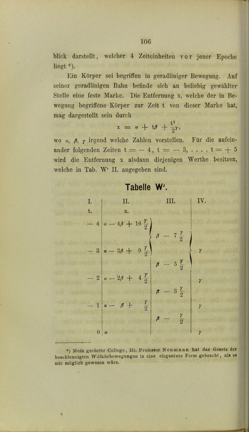 blick darstellt, welcher 4 Zeiteinheiten vor jener Epoche liegt *). Ein Körper sei begriffen in geradliniger Bewegung. Auf seiner geradlinigen Bahn befinde sich an beliebig gewählter Stelle eine feste Marke. Die Entfernung x, welche der in Be- wegung begriffene Körper zur Zeit t von dieser Marke hat, mag dargestellt sein durch X = a 4- t/S + ^y, wo «, /?, y irgend welche Zahlen vorstellen. Für die aufein- ander folgenden Zeiten t = — 4,t = — 3, ....t=-|-5 wird die Entfernung x alsdann diejenigen Werthe besitzen, welche in Tab. W IL angegeben sind. Tabelle W. I. t. — 4 — 3 — 2 — 1 0 11. Iii. iV. X. « _ 4^ + 16 ß - 7 3/9 + 9 2/S-f 4|- ß - 5 ß - ß Y_ 2 *) Mein geeinter College, Hr. Professor Neu mann hat das Gesetz der beschleunigten Willkürbewegungen in eine elegantere Form gebracht, als es mir möglich gewesen wäre.