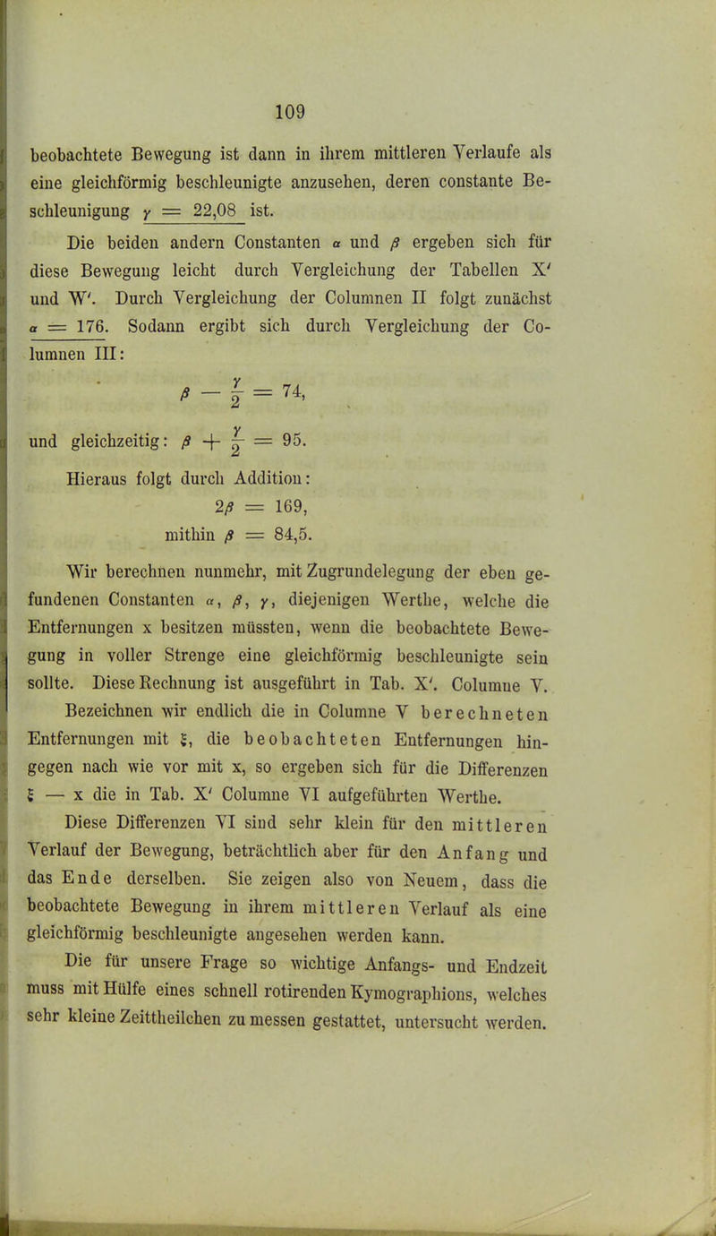 beobachtete Bewegung ist dann in ihrem mittleren Verlaufe als eine gleichförmig beschleunigte anzusehen, deren constante Be- schleunigung y = 22,08 ist. Die beiden andern Constanten « und ß ergeben sich für diese Bewegung leicht durch Yergleichung der Tabellen X' und W. Durch Yergleichung der Columnen II folgt zunächst a = 176. Sodann ergibt sich durch Yergleichung der Co- lumnen III: und gleichzeitig: ß ~\- ^ = Hieraus folgt durch Addition: 2/9 = 169, mithin ß = 84,5. Wir berechnen nunmehr, mit Zugrundelegung der eben ge- fundenen Constanten «, ß, y, diejenigen Werthe, welche die Entfernungen x besitzen müssten, wenn die beobachtete Bewe- gung in voller Strenge eine gleichförmig beschleunigte sein sollte. Diese Rechnung ist ausgeführt in Tab. X'. Columue Y. Bezeichnen wir endlich die in Columne V berechneten Entfernungen mit $, die beobachteten Entfernungen hin- gegen nach wie vor mit x, so ergeben sich für die Differenzen 5 — X die in Tab. X' Columne YI aufgeführten Werthe. Diese Differenzen YI sind sehr klein für den mittleren Verlauf der Bewegung, beträchtlich aber für den Anfang und das Ende derselben. Sie zeigen also von Neuem, dass die beobachtete Bewegung in ihrem mittleren Verlauf als eine gleichförmig beschleunigte angesehen werden kann. Die für unsere Frage so wichtige Anfangs- und Endzeit muss mit Hülfe eines schnell rotirenden Kymographions, welches sehr kleine Zeittheilchen zu messen gestattet, untersucht werden.