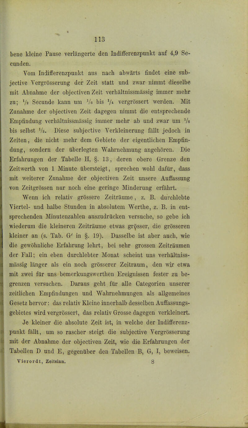 bene kleine Pause verlängerte den Indifferenzpunkt auf 4,9 Se- cunden. Vom Indifferenzpunkt aus nach abwärts findet eine sub- jective Vergrösserung der Zeit statt und zwar nimmt dieselbe mit Abnahme der objectiven Zeit verhältnissmässig immer mehr zu; V2 Secunde kann um Ve bis V* vergrössert werden. Mit Zunahme der objectiven Zeit dagegen nimmt die entsprechende Empfindung verhältnissmässig immer mehr ab und zwar um Vs bis selbst Vs. Diese subjective Verkleinerung fällt jedoch in Zeiten, die nicht mehr dem Gebiete der eigentlichen Empfin- dung, sondern der überlegten Wahrnehmung angehören. Die Erfahrungen der Tabelle H, §. 13, deren obere Grenze den Zeitwerth von 1 Minute übersteigt, sprechen wohl dafür, dass mit weiterer Zunahme der objectiven Zeit unsere Auffassung von Zeitgrössen nur noch eine geringe Minderung erfährt. Wenn ich relativ grössere Zeiträume, z. B. durchlebte Viertel- und halbe Stunden in absolutem Werthe, z. B. in ent- sprechenden Minutenzahleu auszudrücken versuche, so gebe ich wiederum die kleineren Zeiträume etwas grosser, die grösseren kleiner an (s. Tab. G' in §. 19). Dasselbe ist aber auch, wie die gewöhnliche Erfahrung lehrt, bei sehr grossen Zeiträumen der Fall; ein eben durchlebter Monat scheint uns verhältniss- mässig länger als ein noch grösserer Zeitraum, den wir etwa mit zwei für uns bemcrkungswerthen Ereignissen fester zu be- grenzen versuchen. Daraus geht für alle Categorien unserer zeitlichen Empfindungen und Wahrnehmungen als allgemeines Gesetz hervor: das relativ Kleine innerhalb desselben Auffassungs- gebietes wird vergrössert, das relativ Grosse dagegen verkleinert. Je kleiner die absolute Zeit ist, in welche der Indifferenz- punkt fällt, um so rascher steigt die subjective Vergrösserung mit der Abnahme der objectiven Zeit, wie die Erfahrungen der Tabellen D und E, gegenüber den Tabellen B, G, I, beweisen. Vierordt, Zeitsinn. 8