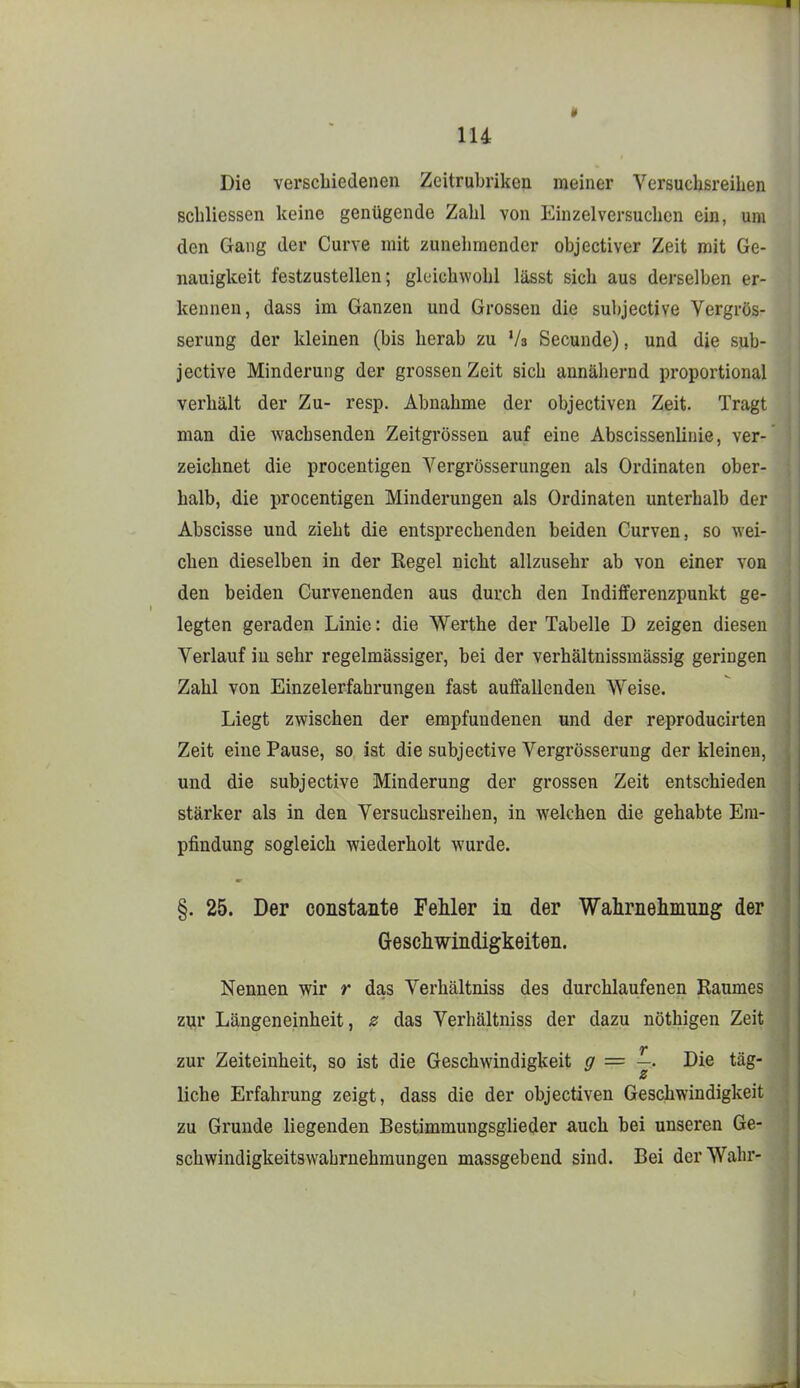 lU Die verschiedenen Zeitrubriken meiner Versuchsreihen schliessen keine genügende Zahl von Einzelversuchen ein, um den Gang der Curve mit zunelimender objectiver Zeit mit Ge- nauigkeit festzustellen; gleichwohl lässt sich aus derselben er- kennen, das3 im Ganzen und Grossen die subjective Vergrös- serung der kleinen (bis herab zu Vs Secunde), und die sub- jective Minderung der grossen Zeit sich annähernd proportional verhält der Zu- resp. Abnahme der objectiven Zeit. Tragt man die wachsenden Zeitgrössen auf eine Abscissenlinie, ver- zeichEet die procentigen Yergrösserungen als Ordinaten ober- halb, die procentigen Minderungen als Ordinaten unterhalb der Abscisse und zieht die entsprechenden beiden Curven, so ^Yei- chen dieselben in der Regel nicht allzusehr ab von einer von den beiden Curvenenden aus durch den Indifferenzpunkt ge- legten geraden Linie: die Werthe der Tabelle D zeigen diesen Verlauf in sehr regelmässiger, bei der verhältnissmässig geringen Zahl von Einzelerfabrungen fast auffallenden Weise. Liegt zwischen der empfundenen und der reproducirten Zeit eine Pause, so ist die subjective Vergrösseruug der kleinen, und die subjective Minderung der grossen Zeit entschieden stärker als in den Versuchsreiben, in welchen die gehabte Em- pfindung sogleich wiederholt wurde. §. 25. Der constante Fehler in der Wahrneliiiiuiig der Geschwindigkeiten. Nennen wir r das Verhältniss des durchlaufenen Raumes zur Längeneinheit, z das Verhältniss der dazu nöthigen Zeit zur Zeiteinheit, so ist die Geschwindigkeit g = —. Die tag- z liehe Erfahrung zeigt, dass die der objectiven Gesdbwindigkeit zu Grunde liegenden Bestimmungsglieder auch bei unseren Ge- schwindigkeitswabrnehmungen massgebend sind. Bei der Wahr-