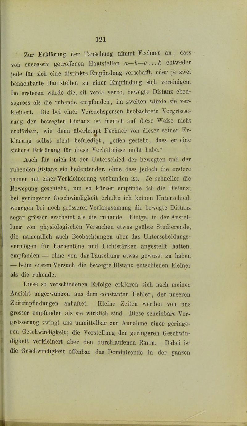 Zur Erklärung der Täuschung nimmt Fechner an, dass von successiv getroffenen Hautstellen a—l)—c ...Je entweder jede für sich eine distinkte Empfindung verschafft, oder je zwei benachbarte Hautstellen zu einer Empfindung sich vereinigen. Im crsteren würde die, sit venia verbo, bewegte Distanz eben- sogross als die ruhende empfunden, im zweiten würde sie ver- kleinert. Die bei einer Versuchsperson beobachtete Vergrösse- rung der bewegten Distanz ist freilich auf diese Weise nicht erklärbar, wie denn überhauj)t Fechner von dieser seiner Er- klärung selbst nicht befriedigt, „offen gesteht, dass er eine sichere Erklärung für diese Verhältnisse nicht habe. Auch für mich ist der Unterschied der bewegten und der ruhenden Distanz ein bedeutender, ohne dass jedoch die erstere immer mit einer Verkleinerung verbunden ist. Je schneller die Bewegung geschieht, um so kürzer empfinde ich die Distanz; bei geringerer Geschwindigkeit erhalte ich keinen Unterschied, wogegen bei noch grösserer Verlangsamung die bewegte Distanz sogar grösser erscheint als die ruhende. Einige, in der Anstel- lung von physiologischen Versuchen etwas geübte Studierende, die namentlich auch Beobachtungen über das Unterscheidungs- vermögen für Farbentöne und Lichtstärken angestellt hatten, empfanden — ohne von der Täuschung etwas gewusst zu haben — beim ersten Versuch die bewegte Distanz entschieden kleiner als die ruhende. Diese so verschiedenen Erfolge erklären sich nach meiner Ansicht ungezwungen aus dem constanten Fehler, der unseren Zeitempfindungen anhaftet. Kleine Zeiten werden von uns grösser empfunden als sie wirklich sind. Diese scheinbare Ver- grösserung zwingt uns unmittelbar zur Annahme einer geringe- ren Geschwindigkeit; die Vorstellung der geringeren Geschwin- digkeit verkleinert aber den durchlaufenen Raum. Dabei ist die Geschwindigkeit offenbar das Dominirende in der ganzen