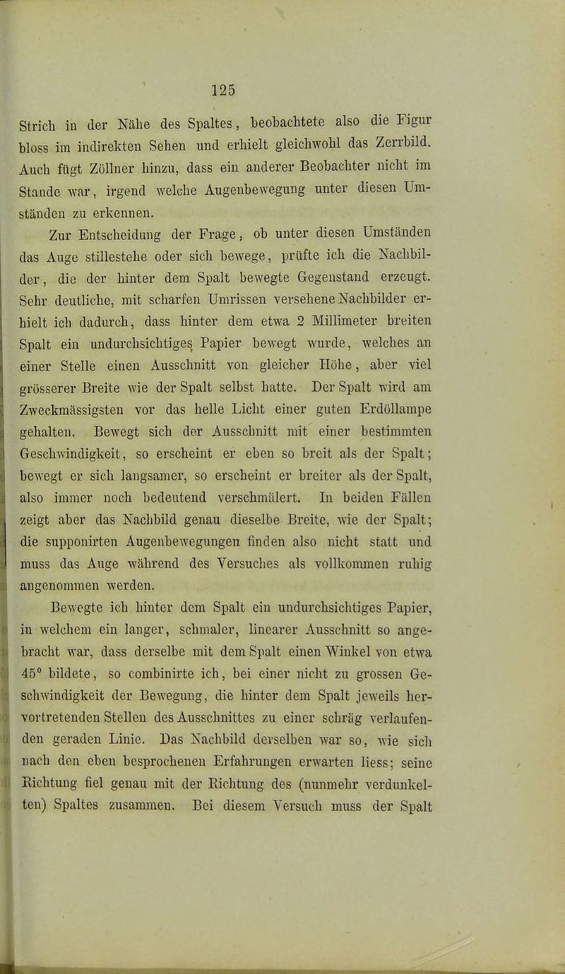 Strich in der Nähe des Spaltes, beobachtete also die Figur bloss im indirekten Sehen und erhielt gleichwohl das Zerrbild. Auch fügt Zöllner hinzu, dass ein anderer Beobachter nicht im Stande war, irgend welche Augenbewegung unter diesen Um- ständen zu erkennen. Zur Entscheidung der Frage, ob unter diesen Umständen das Auge stillestehe oder sich bewege, prüfte ich die Nachbil- der, die der hinter dem Spalt bewegte Gegenstand erzeugt. Sehr deutliche, mit scharfen Umrissen versehene Nachbilder er- hielt ich dadurch, dass hinter dem etwa 2 Millimeter breiten Spalt ein undurchsichtiges Papier bewegt wurde, welches an einer Stelle einen Ausschnitt von gleicher Höhe, aber viel grösserer Breite wie der Spalt selbst hatte. Der Spalt wird am Zweckmässigsten vor das helle Licht einer guten Erdöllampe gehalten. Bewegt sich der Ausschnitt mit einer bestimmten Geschwindigkeit, so erscheint er eben so breit als der Spalt; bewegt er sich langsamer, so erscheint er breiter als der Spalt, also immer noch bedeutend verschmälert. In beiden Fällen zeigt aber das Nachbild genau dieselbe Breite, wie der Spalt; die supponirten Augenbewegungen finden also nicht statt und muss das Auge während des Versuches als vollkommen ruhig angenommen werden. Bewegte ich hinter dem Spalt ein undurchsichtiges Papier, in welchem ein langer, schmaler, linearer Ausschnitt so ange- bracht war, dass derselbe mit dem Spalt einen Winkel von etwa 45° bildete, so combinirte ich, bei einer nicht zu grossen Ge- schwindigkeit der Bewegung, die hinter dem Spalt jeweils her- vortretenden Stelleu des Ausschnittes zu einer schräg verlaufen- den geraden Linie. Das Nachbild derselben war so, wie sicli nach den eben besprochenen Erfahrungen erwarten Hess; seine Richtung fiel genau mit der Richtung des (nunmehr verdunkel- ten) Spaltes zusammen. Bei diesem Versuch muss der Spalt
