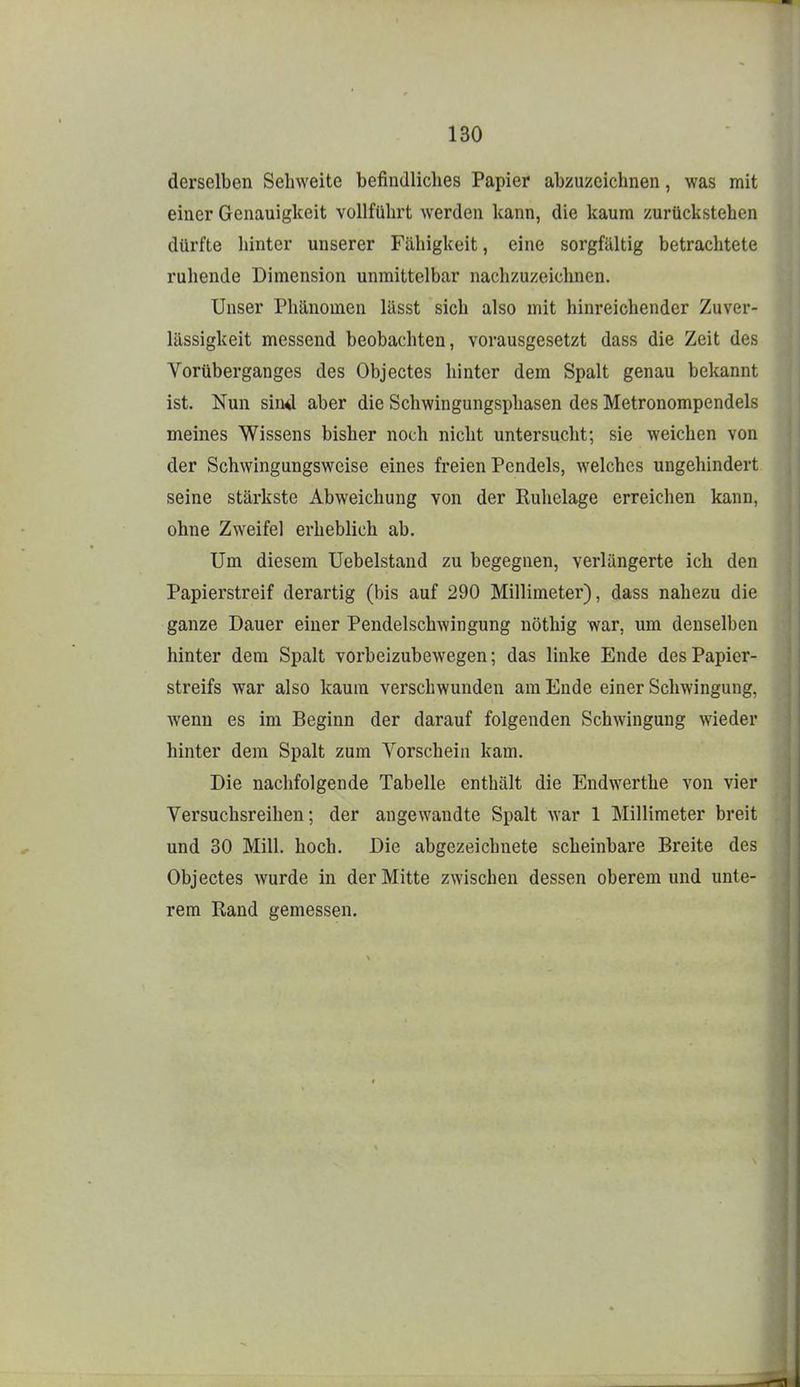 derselben Sehweite befindliches Papier abzuzeichnen, was mit einer Genauigkeit vollführt werden kann, die kaum zurückstehen dürfte hinter unserer Fähigkeit, eine sorgfältig betrachtete ruhende Dimension unmittelbar nachzuzeichnen. Unser Phänomen lässt sich also mit hinreichender Zuver- lässigkeit messend beobachten, vorausgesetzt dass die Zeit des Vorüberganges des Objectes hinter dem Spalt genau bekannt ist. Nun sind aber die Schwingungsphasen des Metronompendels meines Wissens bisher noch nicht untersucht; sie weichen von der Schwingungsweise eines freien Pendels, welches ungehindert seine stärkste Abweichung von der Ruhelage erreichen kann, ohne Zweifel erheblich ab. Um diesem Uebelstand zu begegnen, verlängerte ich den Papierstreif derartig (bis auf 290 Millimeter), dass nahezu die ganze Dauer einer Pendelschwingung nöthig war, um denselben hinter dem Spalt vorbeizubewegen; das linke Ende des Papier- streifs war also kaum verschwunden am Ende einer Schwingung, wenn es im Beginn der darauf folgenden Schwingung wieder hinter dem Spalt zum Vorschein kam. Die nachfolgende Tabelle enthält die Endwerthe von vier Versuchsreihen; der angewandte Spalt war 1 Millimeter breit und 30 Mill. hoch. Die abgezeichnete scheinbare Breite des Objectes wurde in der Mitte zwischen dessen oberem und unte- rem Rand gemessen.