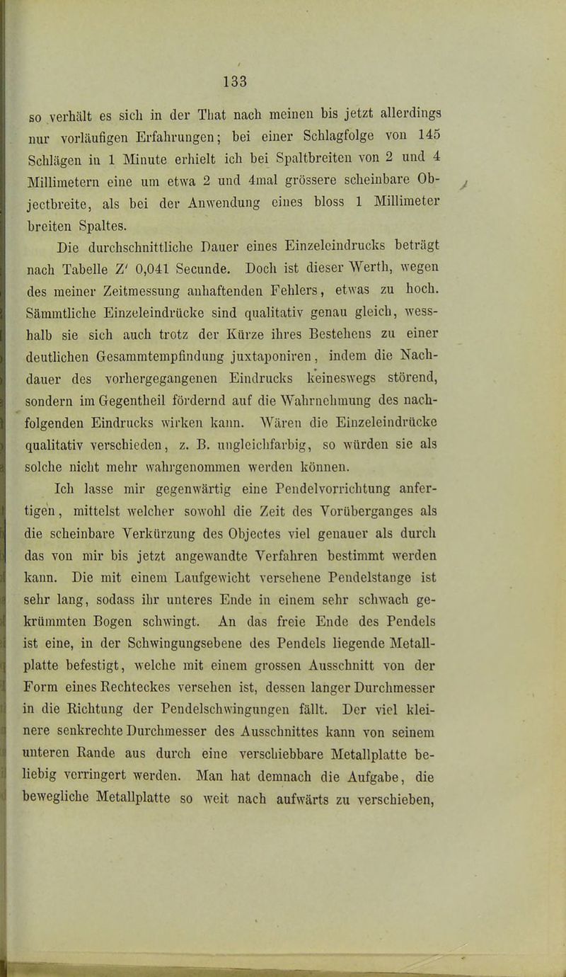 so verhält es sich in der Tliat nach meinen bis jetzt allerdings nur vorläufigen Erfahrungen; bei einer Schlagfolge von 145 Schlägen in 1 IMiuute erhielt ich bei Spaltbreiten von 2 und 4 Millimetern eine um etwa 2 und 4mal grössere scheinbare Ob- jectbreite, als bei der Anwendung eines bloss 1 Millimeter breiten Spaltes. Die durchschnittliche Dauer eines Einzelcindrucks beträgt nach Tabelle Z' 0,041 Secunde. Doch ist dieser Werth, wegen des meiner Zeitmessung anhaftenden Fehlers, etwas zu hoch. Sämmtliche Einzeleindrücke sind qualitativ genau gleich, wess- halb sie sich auch trotz der Kürze ihres Bestehens zu einer deutlichen Gesammtempfindung juxtaponiren, indem die Nach- dauer des vorhergegangenen Eindrucks keineswegs störend, sondern im Gegentheil fördernd auf die Wahrnehmung des nach- folgenden Eindrucks wirken kann. Wären die Einzeleindrücke qualitativ verschieden, z. B. ungleichfarbig, so würden sie als solche nicht mehr wahrgenommen werden können. Ich lasse mir gegenwärtig eine Pendelvorrichtung anfer- tigen , mittelst welcher sowohl die Zeit des Vorüberganges als die scheinbare Verkürzung des Objectes viel genauer als durch das von mir bis jetzt angewandte Verfahren bestimmt werden kann. Die mit einem Laufgewicht versehene Pendelstange ist sehr lang, sodass ihr unteres Ende in einem sehr schwach ge- krümmten Bogen schwingt. An das freie Ende des Pendels ist eine, in der Schwingungsebene des Pendels liegende Metall- platte befestigt, welche mit einem grossen Ausschnitt von der Form eines Rechteckes versehen ist, dessen langer Durchmesser in die Richtung der Pendelschwingungen fällt. Der viel klei- nere senkrechte Durchmesser des Ausschnittes kann von seinem unteren Rande aus durch eine verschiebbare Metallplatte be- liebig verringert werden. Man hat demnach die Aufgabe, die bewegliche Metallplatte so weit nach aufwärts zu verschieben,