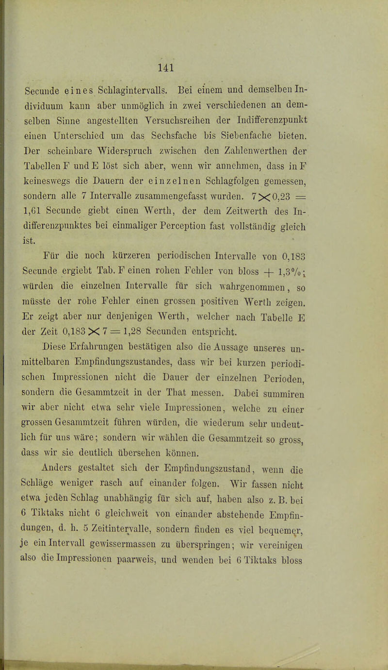 Ul Seculide e i n e s Scblagintervalls. Bei einem und demselben In- dividuum kann aber unmöglich in zwei verschiedenen an dem- selben Sinne angestellten Versuchsreihen der ludifferenzpunkt einen Unterschied um das Sechsfache bis Siebenfache bieten. Der scheinbare Widerspruch zwischen den Zahlenwerthen der Tabellen F und E löst sich aber, wenn wir annehmen, dass in F keineswegs die Dauern der einzelnen Schlagfolgen gemessen, sondern alle 7 Intervalle zusammengefasst wurden. 7X0,23 = 1,G1 Secunde giebt einen Werth, der dem Zeitwerth des In- differeuzpunktes bei einmaliger Perception fast vollständig gleich ist. Für die noch kürzeren periodischen Intervalle von 0,183 Secunde ergiebt Tab. F einen rohen Fehler von bloss -f- 1,3%; würden die einzelnen Intervalle für sich wahrgenommen, so müsste der rohe Fehler einen grossen positiven Werth zeigen. Er zeigt aber nur denjenigen Werth, welcher nach Tabelle E der Zeit 0,183X7 = 1,28 Secunden entspricht. Diese Erfahrungen bestätigen also die Aussage unseres un- mittelbaren Empfindungszustandes, dass wir bei kurzen periodi- schen Impressionen nicht die Dauer der einzelnen Perioden, sondern die Gesammtzeit in der That messen. Dabei summiren wir aber nicht etwa sehr viele Impressionen, welche zu einer grossen Gesammtzeit führen würden, die wiederum sehr undeut- lich für uns wäre; sondern wir wählen die Gesammtzeit so gross, dass wir sie deutlich übersehen können. Anders gestaltet sich der Empfindungszustand, wenn die Schläge weniger rasch auf einander folgen. Wir fassen nicht etwa jcdän Schlag unabhängig für sich auf, haben also z. B. bei 6 Tiktaks nicht G gleichweit von einander abstehende Empfin- dungen, d. h. 5 Zeitintervalle, sondern finden es viel bequemqr, je ein Intervall gewissermassen zu überspringen; wir vereinigen also die Impressionen paarweis, und wenden bei 6 Tiktaks bloss