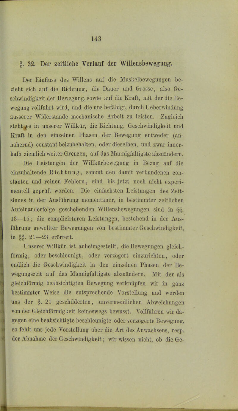 §. 32. Der zeitliche Verlauf der Willensbewegung. Der Einfluss des Willens auf die Muskelbe^Yegungeu be- zieht sich auf die Richtung, die Dauer und Grösse, also Ge- schwindigkeit der Bewegung, sowie auf die Kraft, mit der die Be- wegung vollführt wird, und die uns befähigt, durch Ueberwiudung äusserer Widerstände mechanische Arbeit zu leisten. Zugleich steht^es in unserer Willkür, die Richtung, Geschwindigkeit und Kraft in den einzelnen Phasen der Bewegung entweder (an- nähernd) constant beizubehalten, oder dieselben, und zwar inner- halb ziemlich weiter Grenzen, auf das Mannigfaltigste abzuändern. Die Leistungen der Willkürbewegung in Bezug auf die einzuhaltende Richtung, sammt den damit verbundenen con- stanten und reinen Fehlern, sind bis jetzt noch nicht experi- mentell geprüft worden. Die einfachsten Leistungen des Zeit- sinnes in der Ausführung momentaner, in bestimmter zeitlichen Aufeinanderfolge geschehenden Willensbewegungeu sind in §§. 13—15; die complicirtereu Leistungen, bestehend in der Aus- führung gewollter Bewegungen von bestimmter Geschwindigkeit, in §§. 21—23 erörtert. Unserer Willkür ist anheimgestellt, die Bewegungen gleich- förmig, oder beschleunigt, oder verzögert einzurichten, oder endlich die Geschwindigkeit in den einzelnen Phasen der Be- wegungszeit auf das Mannigfaltigste abzuändern. Mit der als gleichförmig beabsichtigten Bewegung verknüpfen wir in ganz bestimmter Weise die entsprechende Vorstellung und w^erden uns der §.21 geschilderten, unvermeidlichen Abweichungen von der Gleichförmigkeit keineswegs bewusst. Vollführen wir da- gegen eine beabsichtigte beschleunigte oder verzögerte Bewegung, so fehlt uns jede Vorstellung über die Art des Anwachsens, resp. der Abnahme der Geschwindigkeit; wir wissen nicht, ob die Ge-
