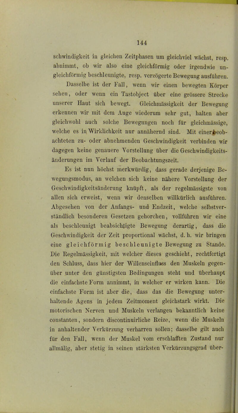 schwindigkeit in gleichen Zeitphasen um gleichviel wächst, resp, ahnimmt, ob wir also eine gleichförmig oder irgendwie un- gleichförmig beschleunigte, resp. verzögerte Bewegung ausführen. Dasselbe ist der Fall, wenn wir einen bewegten Körper sehen, oder wenn ein Tastobject über eine grössere Strecke unserer Haut sich bewegt. Gleichraässigkeit der Bewegung erkennen wir mit dem Auge wiederum sehr gut, halten aber gleichwohl auch solche Bewegungen noch für gleichmässige, welche es in Wirklichkeit nur annähernd sind. Mit einerJöeob- achteten zu- oder abnehmenden Gescliwindigkeit verbinden wir dagegen keine genauere Vorstellung über die Geschwindigkeits- änderungen im Verlauf der Beobachtungszeit. Es ist nun höchst merkwürdig, dass gerade derjenige Be- wegungsmodus, an welchen sich keine nähere Vorstellung der Geschwindigkeitsänderung knüpft, als der regelmässigste von allen sich erweist, wenn wir denselben willkürlich ausführen. Abgesehen von der Anfangs- und Endzeit, welche selbstver- ständlich besonderen Gesetzen gehorchen, vollführen wir eine als beschleunigt beabsiclitigte Bewegung derartig, dass die Geschwindigkeit der Zeit proportional wächst, d. h. wir bringen eine gleichförmig beschleunigte Bewegung zu Stande. Die Regelmässigkeit, mit welcher dieses geschieht, rechtfertigt den Schluss, dass hier der Willenseinfluss den Muskeln gegen- über unter den günstigsten Bedingungen steht und überhaupt die einfachste Form annimmt, in welcher er wirken kann. Die einfachste Form ist aber die, dass das die Bewegung unter- haltende Agens in jedem Zeitmoment gleichstark wirkt. Die motorischen Nerven und Muskeln verlangen bekanntlich keine Constanten, sondern discontinuirliche Reize, wenn die Muskeln in anhaltender Vei'kürzung verharren sollen; dasselbe gilt auch für den Fall, wenn der Muskel vom erschlafften Zustand nur allmälig, aber stetig in seinen stärksten Verkürzungsgrad über-