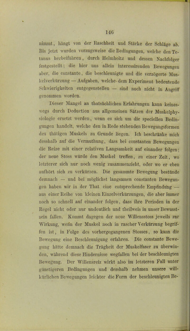 nimmt, liilngt von der Raschheit und Stärke der Schläge ab. Bis jetzt wurden vorzugsweise die Bedingungen, welche den Te- tanus herbeiführen, durch Helmholtz und dessen Nachfolger festgestellt; die hier uns allein interessirenden Bewegungen aber, die constante, die beschleunigte und die verzögerte Mus- kelverkürzung—Aufgaben, welche-dem Experiment bedeutende Schwierigkeiten entgegenstellen — sind noch nicht in Angriff genommen worden. Dieser Mangel an thatsächlichen Erfahrungen kann keines- wegs durch Deduction aus allgemeinen Sätzen der Muskelphy- siologie ersetzt werden, wenn es sich um die speciellen Bedin- gungen handelt, welche den in Rede stehenden Bewegungsformen des thäligen Muskels zu Grunde liegen. Ich beschränke mich desshalb auf die Vermuthung, dass bei constanten Bew^egungen die Reize mit einer relativen Langsamkeit auf einander folgen: der neue Stoss würde den Muskel treffen, zu einer Zeit, wo letzterer sich nur noch wenig zusammenzieht, oder wo er eben aufhört sich zu verkürzen. Die gesammte Bewegung bestünde demnach — und bei möglichst langsamen constanten Bewegun- gen haben wir in der That eine entsprechende Empfindung — aus einer Reihe von kleinen Einzelverkürzungen, die aber immer noch so schnell auf einander folgen, dass ihre Perioden in der Regel nicht oder nur undeutlich und theilweis in unser Bewusst- sein fallen. Kommt dagegen der neue Willensstoss jeweils zur Wirkung, wenn der Muskel noch in rascher Verkürzung begrif- fen ist, in Folge des vorhergegangenen Stosses, so kann die Bewegung eine Beschleunigung erfahren. Die constante BcAve- gung hätte demnach die Trägheit der Muskelfaser zu überwin- den, während diese Hindernisse wegfallen bei der beschleunigten Bewegung. Der Willensreiz wirkt also im letzteren Fall unter günstigeren Bedingungen und desshalb nehmen unsere will- kürlichen Bewegungen leichter die Form der beschleunigten Be-