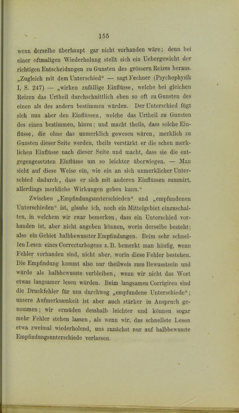 wenn derselbe überhaupt gar nicht vorhanden wäre; denn bei einer oftmaligen Wiederholung stellt sich ein Uebergewicht der richtigen Entscheidungen zu Gunsten des grössern Reizes heraus. „Zugleich mit dem Unterschied — sagtFechner (Psychophysik I, S, 247) — „wirken zufällige Einflüsse, welche bei gleichen Reizen das Urtheil durchschnittlich eben so oft zu Gunsten des einen als des andern bestimmen würden. Der Unterschied fügt sich nun aber den Einflüssen, Avelche das Urtheil zu Gunsten des einen bestimmen, hinzu; und macht theils, dass solche Ein- flüsse, die ohne das unmerklich gewesen wären, merklich zu Gunsten dieser Seite werden, theils verstärkt er die schon merk- lichen Einflüsse nach dieser Seite und macht, dass sie die ent- gegengesetzten Einflüsse um so leichter überwiegen. — Man sieht auf diese Weise ein, wie ein an sich unmerklicher Unter- schied dadurch, dass er sich mit anderen Einflüssen summirt, allerdings merkliche Wirkungen geben kann. Zwischen „Empfindungsunterschieden und „empfundenen Unterschieden ist, glaube ich, noch ein Mittelgebiet einzuschal- ten, in welchem wir zwar bemerken, dass ein Unterschied vor- handen ist, aber nicht angeben können, worin derselbe besteht: also ein Gebiet halbbewusster Empfindungen. Beim sehr schnel- len Lesen eines Correcturbogens z. B. bemerkt man häufig, wenn Fehler vorhanden sind, nicht aber, worin diese Fehler bestehen. Die Empfindung kommt also nur theilweis zum Bewusstsein und würde als halbbewusste verbleiben, wenn wir nicht das Wort etwas langsamer lesen würden. Beim langsamen Corrigiren sind die Druckfehler für uns durchweg „empfundene Unterschiede; unsere Aufmerksamkeit ist aber auch stärker in Anspruch ge- nommen; wir ermüden desshalb leichter und können sogar mehr Fehler stehen lassen, als wenn wir, das schnellste Lesen etwa zweimal wiederholend, uns zunächst nur auf halbbewusste Empfindungsunterschiede verlassen.