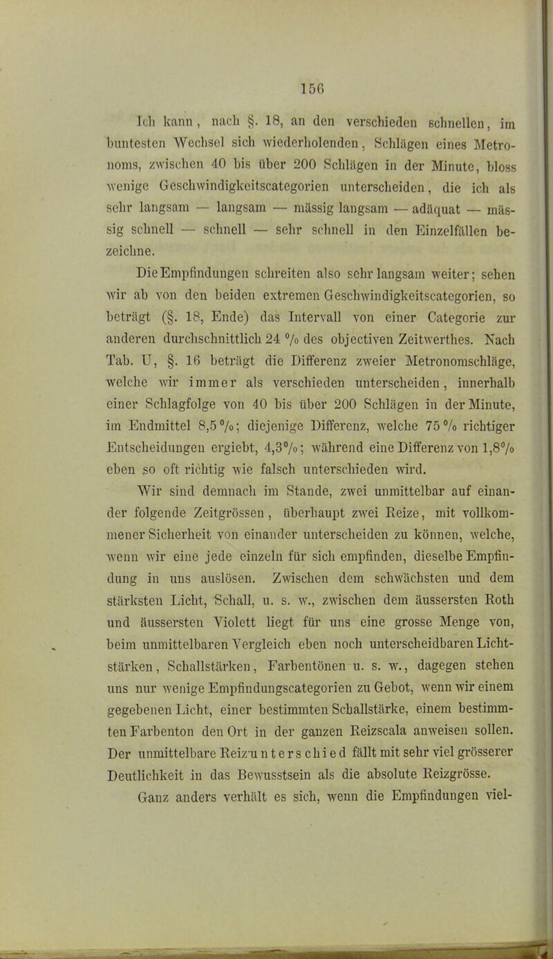 Ich kann, nach §. 18, an den verschieden ßclniellen, im buntesten Wechsel sich wiederholenden, Schlägen eines Metro- noms, zwischen 40 bis über 200 Schlägen in der Minute, bloss wenige Geschwindigkeitscategorien unterscheiden, die ich als sehr langsam — langsam — müssig langsam — adäquat — mas- sig schnell — schnell — sehr schnell in den Einzelfällen be- zeichne. Die Empfindungen schreiten also sehr langsam weiter; sehen wir ab von den beiden extremen Geschwindigkeitscategorien, so beträgt (§. 18, Ende) das Intervall von einer Categorie zur anderen durchschnittlich 24 % des objectiven Zeitwerthes. Nach Tab. U, §. 16 beträgt die Differenz zweier Metronomschläge, welche wir immer als verschieden unterscheiden, innerhalb einer Schlagfolge von 40 bis über 200 Schlägen in der Minute, im Endmittel 8,5%; diejenige Differenz, welche 75% richtiger Entscheidungen ergiebt, 4,3%; während eine Differenz von 1,8% eben so oft richtig wie falsch unterschieden wird. Wir sind demnach im Stande, zwei unmittelbar auf einan- der folgende Zeitgrössen, überhaupt zw^ei Reize, mit vollkom- mener Sicherheit von einander unterscheiden zu können, welche, wenn wir eine jede einzeln für sich empfinden, dieselbe Empfin- dung in uns auslösen. Zwischen dem schwächsten und dem stärksten Licht, Schall, u. s. w., zwischen dem äussersten Roth und äussersten Violett liegt für uns eine grosse Menge von, beim unmittelbaren Vergleich eben noch unterscheidbaren Licht- stärken, Schallstärken, Farbentönen u. s. w., dagegen stehen uns nur wenige Empfindungscategorien zu Gebot, wenn wir einem gegebenen Licht, einer bestimmten Schallstärke, einem bestimm- ten Farbenton den Ort in der ganzen Reizscala anweisen sollen. Der unmittelbare Reizu nterschied fällt mit sehr viel grösserer Deutlichkeit in das Bewusstsein als die absolute Reizgrösse. Ganz anders verhält es sich, wenn die Empfindungen viel-