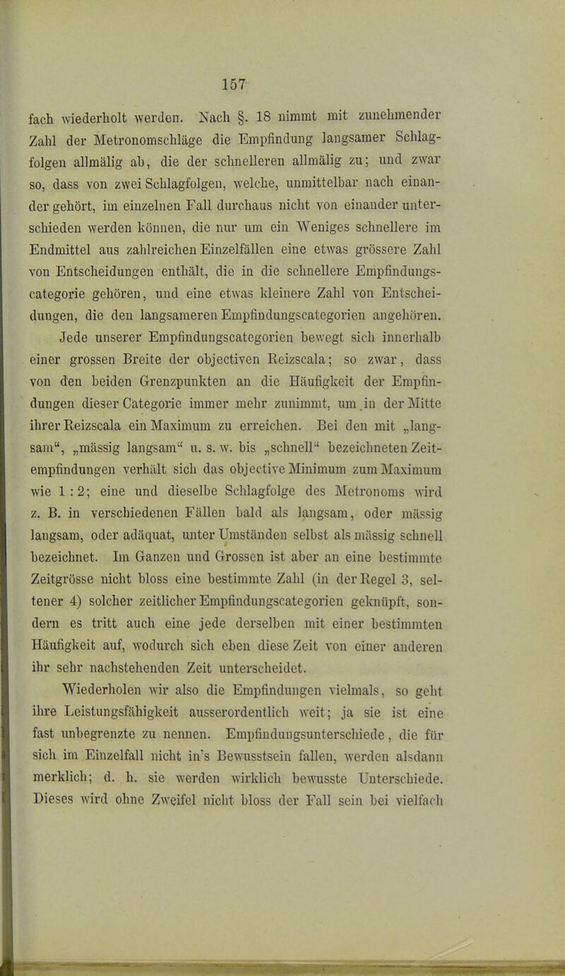 fach wiederholt werden. Nach §. 18 nimmt mit zunehmender Zahl der Metronomschläge die Empfindung langsamer Schlag- folgen allmälig ah, die der schnelleren allmälig zu; und zwar so, dass von zwei Schlagfolgen, welche, unmittelbar nach einan- der gehört, im einzelnen Fall durchaus nicht von einander unter- schieden werden können, die nur um ein Weniges schnellere im Endmittel aus zahlreichen Einzelfällen eine etwas grössere Zahl von Entscheidungen enthält, die in die schnellere Empfindungs- categorie gehören, und eine etwas kleinere Zahl von Entschei- dungen, die den langsameren Empfindungscategorien angehören. Jede unserer Empfindungscategorien bewegt sich innerhalb einer grossen Breite der objectiven Reizscala; so zwar, dass von den beiden Grenzpunkten an die Häufigkeit der Empfin- dungen dieser Categorie immer mehr zunimmt, um.in der Mitte ihrer Reizscala ein Maximum zu erreichen. Bei den mit „lang- sam, „massig langsam u. s. w. bis „schnell bezeichneten Zeit- empfindungen verhält sich das objective Minimum zum Maximum wie 1:2; eine und dieselbe Schlagfolge des Metronoms wird z, B. in verschiedenen Fällen bald als langsam, oder massig langsam, oder adäquat, unter Umständen selbst als mässig schnell bezeichnet. Im Ganzen und Grossen ist aber an eine bestimmte Zeitgrösse nicht bloss eine bestimmte Zahl (in der Regel 3, sel- tener 4) solcher zeitlicher Empfindungscategorien geknüpft, son- dern es tritt auch eine jede derselben mit einer bestimmten Häufigkeit auf, wodurch sich eben diese Zeit von einer anderen ihr sehr nachstehenden Zeit unterscheidet. Wiederholen wir also die Empfindungen vielmals, so geht ihre Leistungsfähigkeit ausserordentlich weit; ja sie ist eine fast unbegrenzte zu nennen. Empfindungsunterschiede, die für sich im Einzelfall nicht ins Bewusstsein fallen, werden alsdann merklich; d. h. sie werden wirklich bewusste Unterschiede. Dieses Avird ohne Zweifel nicht bloss der Fall sein bei vielfach