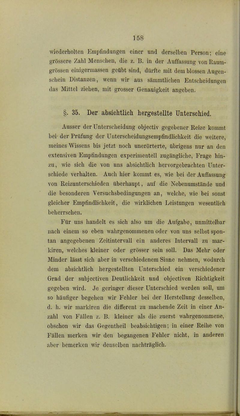 wiederholten Empfindungen einer und derselben Person; eine grössere Zahl Menschen, die z. B. in der Auffassung von Raura- grossen einigermassen geübt sind, dürfte mit dem blossen Augen- schein Distanzen, wenn wir aus sämmtlichen Entscheidungen das Mittel ziehen, mit grosser Genauigkeit angeben. §. 35. Der absichtlicli hergestellte Unterschied. Ausser der Unterscheidung objectiv gegebener Reize kommt bei der Prüfung der Unterscheidungsempfindlichkeit die weitere, meines Wissens bis jetzt noch unerörterte, übrigens nur an den extensiven Empfindungen experimentell zugcängliclie, Frage hin- zu, wie sich die von uns absichtlich hervorgebrachten Unter- schiede verhalten. Auch hier kommt es, wie bei der Auffassung von Reizunterschieden überhaupt, auf die Nebenumstände und die besonderen Versuchsbedingungen an, welche, wie bei sonst gleicher Empfindlichkeit, die wirklichen Leistungen wesentlich beherrschen. Für uns handelt es sich also um die Aufgabe, unmittelbar nach einem so eben wahrgenommenen oder von uns selbst spon- tan angegebenen Zeitintervall ein anderes Intervall zu mar- kiren, welches kleiner oder grösser sein soll. Das Mehr oder Minder lässt sich aber in verschiedenem Sinne nehmen, wodurch dem absichtUch hergestellten Unterschied ein verschiedener Grad der subjectiven Deutlichkeit und objectiven Richtigkeit gegeben wird. Je geringer dieser Unterschied werden soll, um so häufiger begehen wir Fehler bei der Herstellung desselben, d. h. wir markiren die different zu machende Zeit in einer An- zahl von Fällen z. B. kleiner als die zuerst wahrgenommene, obschon wir das Gegentheil beabsichtigen; in einer Reihe von Fällen merken wir den begangenen Fehler nicht, in anderen aber bemerken wir denselben nachträglich.