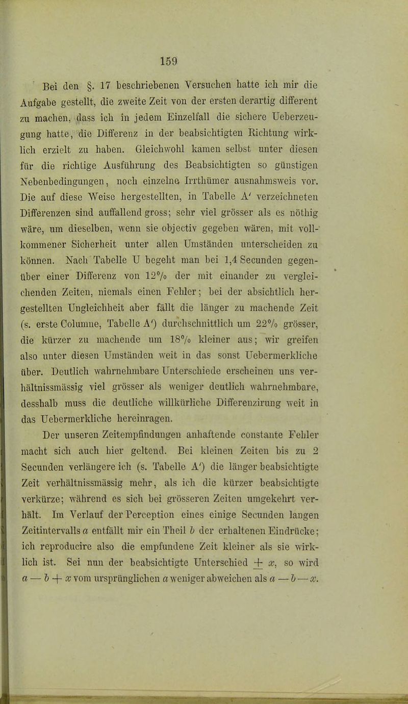 Bei den §.17 beschriebenen Versuchen hatte ich mir die Aufgabe gestellt, die zweite Zeit von der ersten derartig different zu macheu, dass ich in jedem Einzelfall die sichere Ueberzeu- gung hatte, die Differenz in der beabsichtigten Richtung wirk- lich erzielt zu haben. Gleichwohl kamen selbst unter diesen für die richtige Ausführung des Beabsichtigten so günstigen Nebenbedingungen, noch einzelne Irrthümer ausnahmsweis vor. Die auf diese Weise hergestellten, in Tabelle A' verzeichneten Differenzen sind auffallend gross; sehr viel grösser als es nöthig wäre, um dieselben, wenn sie objectiv gegeben wären, mit voll- kommener Sicherheit unter allen Umständen unterscheiden zu können. Nach Tabelle U begeht man bei 1,4 Secunden gegen- über einer Differenz von 127o der mit einander zu verglei- chenden Zeiten, niemals einen Fehler; bei der absichtlich her- gestellten Ungleichheit aber fällt die länger zu machende Zeit (s. erste Columne, Tabelle A') durchschnittlich um 22% grösser, die kürzer zu machende um 187o Ideiner aus; wir greifen also unter diesen Umständen weit in das sonst Uebermerkliche über. Deutlich wahrnehmbare Unterschiede erscheinen uns ver- hältnissmässig viel grösser als weniger deutlich wahrnehmbare, desshalb muss die deutliche willkürliche Diflferenzirung weit in das Uebermerkliche hereinragen. Der unseren Zeitempfindungen anhaftende constante Fehler macht sich auch hier geltend. Bei kleinen Zeiten bis zu 2 Secunden verlängere ich (s. Tabelle A') die länger beabsichtigte Zeit verhältnissmässig mehr, als ich die kürzer beabsichtigte verkürze; während es sich bei grösseren Zeiten umgekehrt ver- hält. Im Verlauf der Perccption eines einige Secunden langen Zeitintervalls a entfällt mir ein Theil b der erhaltenen Eindrücke; ich reproducire also die empfundene Zeit kleiner als sie wirk- lich ist. Sei nun der beabsichtigte Unterschied + so wird a — h~\- X vom ursprünglichen a weniger abweichen als a — h — x.