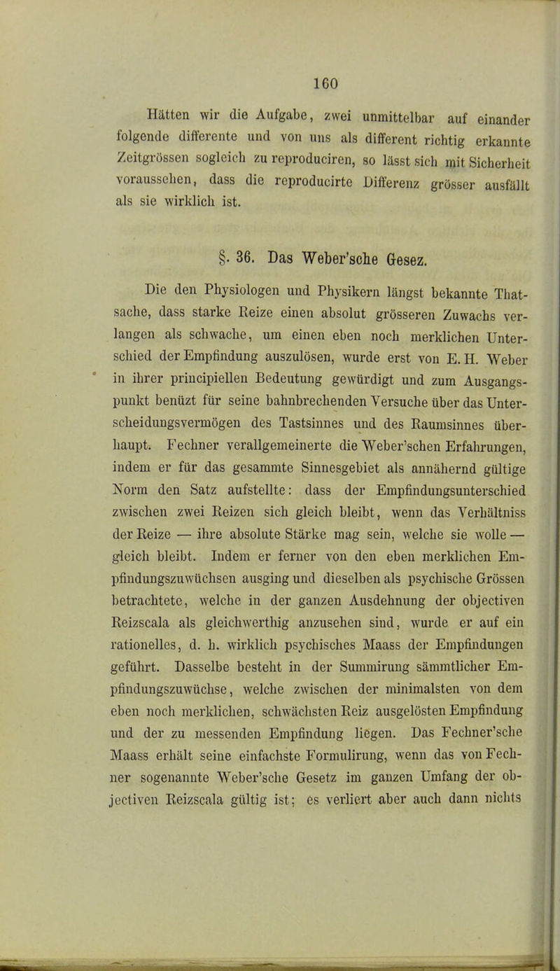Hätten wir die Aufgabe, zwei unmittelbar auf einander folgende differente und von uns als different richtig erkannte Zeitgrössen sogleich zu reproduciren, so lässt sich mit Sicherheit voraussehen, dass die reproducirte Differenz grösser ausfällt als sie wirklich ist. §. 36. Das Weber'sche Gesez. Die den Physiologen und Physikern längst bekannte That- sache, dass starke Reize einen absolut grösseren Zuwachs ver- langen als schwache, um einen eben noch merklichen Unter- schied der Empfindung auszulösen, wurde erst von E.H. Weber in ihrer principiellen Bedeutung gewürdigt und zum Ausgangs- punkt benüzt für seine bahnbrechenden Versuche über das Unter- scheidungsvermögen des Tastsinnes und des Raumsinnes über- haupt. Fechner verallgemeinerte die Weber'schen Erfahrungen, indem er für das gesammte Sinnesgebiet als annähernd gültige Norm den Satz aufstellte: dass der Empfindungsunterschied zwischen zwei Reizen sich gleich bleibt, wenn das Verhältniss der Reize — ihre absolute Stärke mag sein, welche sie wolle — gleich bleibt. Indem er ferner von den eben merklichen Em- pfindungszuwüchsen ausging und dieselben als psychische Grössen betrachtete, welche in der ganzen Ausdehnung der objectiven Reizscala als gleichwerthig anzusehen sind, wurde er auf ein rationelles, d. h. wirklich psychisches Maass der Empfindungen geführt. Dasselbe besteht in der Summirung säramtlicher Em- pfindungszuwüchse, welche zwischen der minimalsten von dem eben noch merklichen, schwächsten Reiz ausgelösten Empfindung und der zu messenden Empfindung liegen. Das Fechner'sche Maass erhält seine einfachste Formulirung, wenn das von Fech- ner sogenannte Weber'sche Gesetz im ganzen Umfang der ob- jectiven Reizscala gültig ist; es verliert aber auch dann nichts