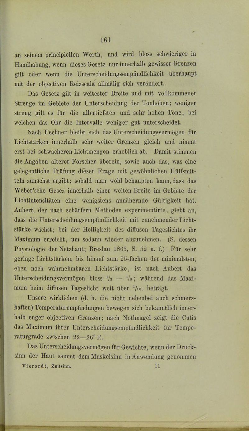 an seinem principiellen Werth, und wird bloss schwieriger in Handhabung, wenn dieses Gesetz nur innerhalb gewisser Grenzen gilt oder wenn die Unterscheidungsempfindlichkeit überhaupt mit der objectiven Reizscala allmälig sich verändert.. Das Gesetz gilt in weitester Breite und mit vollkommener Strenge im Gebiete der Unterscheidung der Tonhöhen; weniger streng gilt es für die allertiefsten und sehr hohen Töne, bei welchen das Ohr die Intervalle weniger gut unterscheidet. Nach Fechner bleibt sich das Unterscheidungsvermögen für Lichtstärken innerhalb sehr weiter Grenzen gleich und nimmt erst bei schwächeren Liclitmengen erheblich ab. Damit stimmen die Angaben älterer Forscher überein, sowie auch das, was eine gelegentliche Prüfung dieser Frage mit gewöhnlichen Hülfsmit- teln zunächst ergibt; sobald man wohl behaupten kann, dass das Weber'sche Gesez innerhalb einer weiten Breite im Gebiete der Lichtintensitäten eine wenigslens annähernde Gültigkeit hat. Aubert, der nach schärfern Methoden experimentirte, giebt an, dass die Unterscheidungsempfindlichkeit mit zunelnnender Licht- stärke wächst; bei der Helligkeit des diffusen Tageslichtes ihr Maximum erreicht, um sodann wieder abzunehmen. (S. dessen Physiologie der Netzhaut; Breslau 1865, S. 52 u. f.) Für sehr geringe Lichtstärken, bis hinauf zum 25-fachen der minimalsten, eben noch wahrnehmbaren Lichtstärke, ist nach Aubert das Unterscheidungsvermögen bloss Vs — Vs; während das Maxi- raum beim diffusen Tageslicht weit über Vio» beträgt. Unsere wirklichen (d. h. die nicht nebenbei auch schmerz- haften) Temperaturempfindungen bewegen sich bekanntlich inner- halb enger objectiven Grenzen; nach Nothnagel zeigt die Cutis das Maximum ihrer Unterscheidungsempfindlichkeit für Tempe- raturgrade zwischen 22—26° E. Das Unterscheidungsvermögen für Gewichte, wenn der Druck- sinn der Haut sammt dem Muskelsinn in Anwendung genommen Vierordt, Zeitsiun. 11