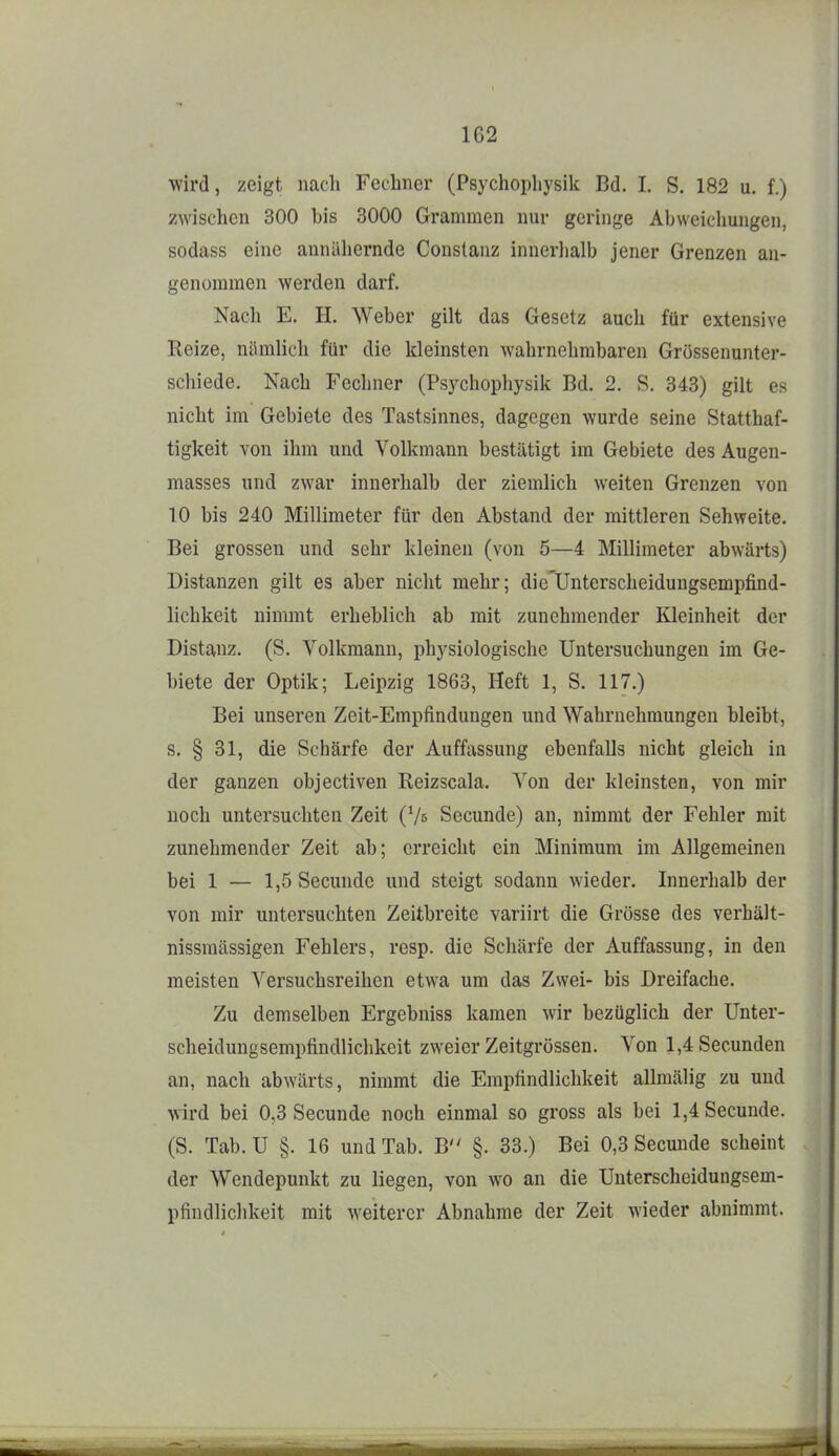 1G2 wird, zeigt nach Fechner (Psychopliysik Bd. I. S. 182 u. f.) zwischen 300 bis 3000 Grammen nur geringe Abweichungen, sodass eine annäliernde Conslanz innerhalb jener Grenzen an- genommen werden darf. Nach E. H. Weber gilt das Gesetz auch für extensive Reize, nämlich für die kleinsten wahrnehmbaren Grössenunter- scliiede. Nach Fechner (Psychopliysik Bd. 2. S. 343) gilt es nicht im Gebiete des Tastsinnes, dagegen wurde seine Statthaf- tigkeit von ihm und Volkmann bestätigt im Gebiete des Augen- masses und zwar innerhalb der ziemlich weiten Grenzen von 10 bis 240 Millimeter für den Abstand der mittleren Sehweite. Bei grossen und sehr kleinen (von 5—4 Millimeter abwärts) Distanzen gilt es aber nicht mehr; die'Unterscheidungsempfind- lichkeit nimmt erheblich ab mit zunehmender Kleinheit der Distanz. (S. Volkmann, physiologische Untersuchungen im Ge- biete der Optik; Leipzig 1863, Heft 1, S. 117.) Bei unseren Zeit-Empfindungen und Wahrnehmungen bleibt, s. § 31, die Schärfe der Auffassung ebenfalls nicht gleich in der ganzen objectiven Reizscala. Von der kleinsten, von mir noch untersuchten Zeit (Vs Secunde) an, nimmt der Fehler mit zunehmender Zeit ab; erreicht ein Minimum im Allgemeinen bei 1 — 1,5 Secunde und steigt sodann wieder. Innerhalb der von mir untersuchten Zeitbreite variirt die Grösse des verhält- nissraässigen Fehlers, resp. die Schärfe der Auffassung, in den meisten Versuchsreihen etwa um das Zwei- bis Dreifache. Zu demselben Ergebniss kamen wir bezüglich der Unter- scheidungsempfindlichkeit zweier Zeitgrössen. Von l,4Secunden an, nach abwärts, nimmt die Empfindlichkeit allmälig zu und wird bei 0,3 Secunde noch einmal so gross als bei 1,4 Secunde. (S. Tab. U §. 16 und Tab. B §. 33.) Bei 0,3 Secunde scheint der Wendepunkt zu liegen, von wo an die Unterscheidungsem- pfindlichkeit mit weiterer Abnahme der Zeit wieder abnimmt.