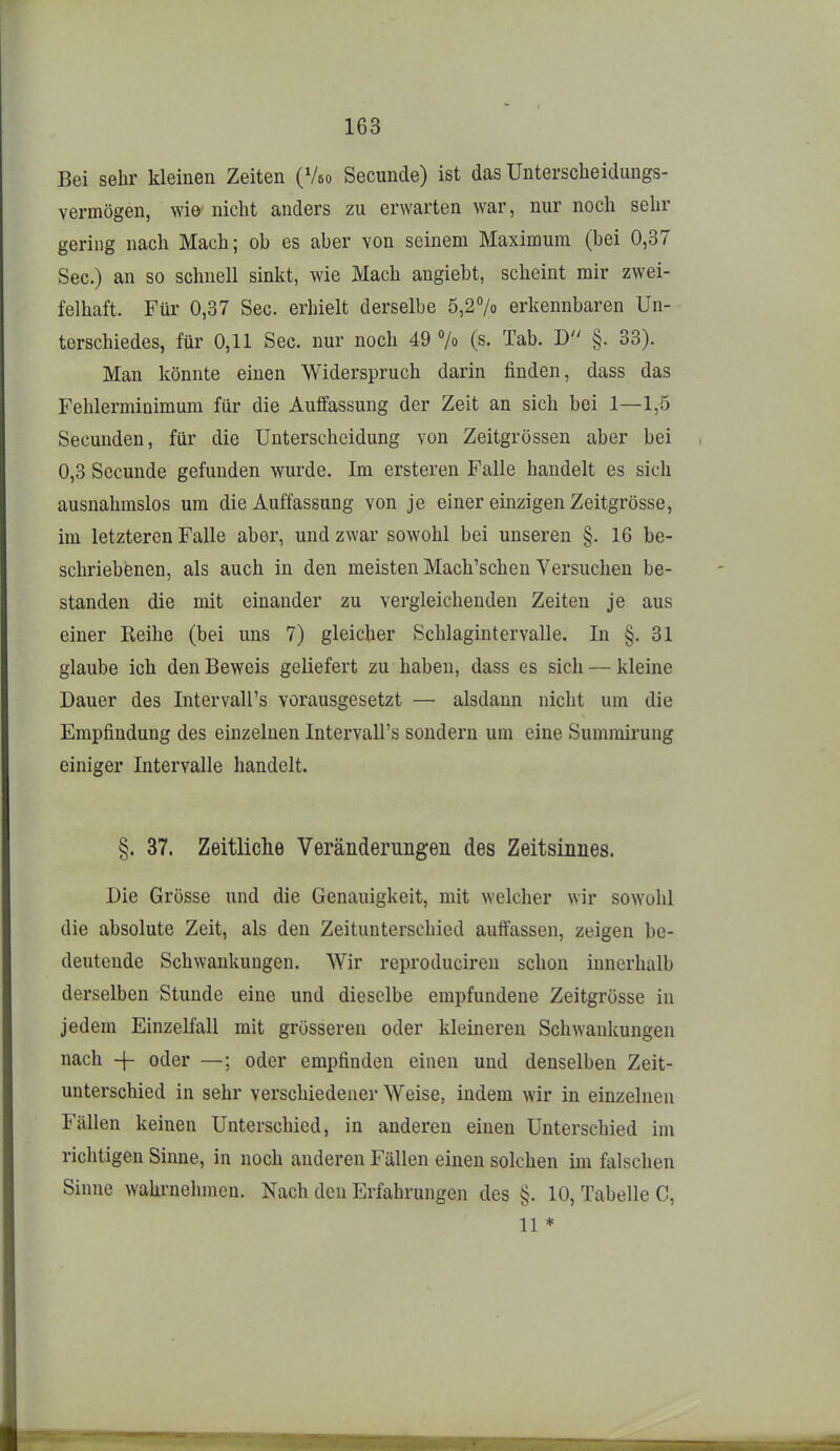 Bei sehr kleinen Zeiten (Veo Secunde) ist das Unterscheidungs- vermögen, m& nicht anders zu erwarten war, nur noch sehr gering nach Mach; ob es aber von seinem Maximum (bei 0,37 See.) an so schnell sinkt, wie Mach angiebt, scheint mir zwei- felhaft. Für 0,37 See. erhielt derselbe 5,2% erkennbaren Un- terschiedes, für 0,11 See. nur noch 49 7o (s. Tab. D §. 33). Man könnte einen Widerspruch darin finden, dass das Fehlerminimum für die Aulfassung der Zeit an sich bei 1—1,5 Secunden, für die Unterscheidung von Zeitgrössen aber bei 0,3 Secunde gefunden wurde. Im ersteren Falle handelt es sich ausnahmslos um die Auffassung von je einer einzigen Zeitgrösse, im letzteren Falle aber, und zwar sowohl bei unseren §.16 be- schriebenen, als auch in den meisten Mach'schen Versuchen be- standen die mit einander zu vergleichenden Zeiten je aus einer Reihe (bei uns 7) gleicher Schlagintervalle. In §.31 glaube ich den Beweis geliefert zu haben, dass es sich — kleine Dauer des IntervaU's vorausgesetzt — alsdann nicht um die Empfindung des einzelnen IntervaU's sondern um eine Summirung einiger Intervalle handelt. §. 37. Zeitliche Veränderungen des Zeitsinnes. Die Grösse und die Genauigkeit, mit welcher wir sowohl die absolute Zeit, als den Zeitunterschied aufl'assen, zeigen be- deutende Schwankungen. Wir reproduciren schon innerhalb derselben Stunde eine und dieselbe empfundene Zeitgrösse in jedem Einzelfall mit grösseren oder kleineren Schwankungen nach -\- oder —; oder empfinden einen und denselben Zeit- unterschied in sehr verschiedener Weise, indem wir in einzelnen Fällen keinen Unterschied, in anderen einen Unterschied im richtigen Sinne, in noch anderen Fällen einen solchen ini falschen Sinne wahrnehmen. Nach den Erfahrungen des §. 10, Tabelle C, 11 *