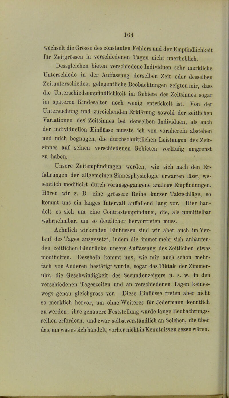 wechselt die Grösse des constanten Fehlers und der Empfindlichkeit für Zeitgrossen in verschiedenen Tagen nicht unerheblich. Dessgleichen bieten verschiedene Individuen sehr merkliche Unterschiede in der Auffassung derselben Zeit oder desselben Zeitunterschiedes; gelegentliche Beobachtungen zeigten mir, dass die Unterschiedsempfindlichkeit im Gebiete des Zeitsinnes sogar im späteren Kindesalter noch wenig entwickelt ist. Von der Untersuchung und zureichenden Erklärung sowohl der zeitlichen Variationen des Zeitsiunes bei denselben Individuen, als auch der individuellen Einflüsse musste ich von vornherein abstehen und mich begnügen, die durchschnittlichen Leistungen des Zeit- sinnes auf seinen verschiedenen Gebieten vorläufig umgrenzt zu haben. Unsere Zeitempfindungen werden, wie sich nach den Er- fahrungen der allgemeinen Sinnesphysiologie erwarten lässt, we- sentlich modificirt durch vorausgegangene analoge Empfindungen. Hören wir z. B. eine grössere Reihe kurzer Taktschläge, so kommt uns ein langes Intervall auffallend lang vor. Hier han- delt es sich um eine Contrastempfindung, die, als unmittelbar wahrnehmbar, um so deutlicher hervortreten muss. Aehnlich wirkenden Einflüssen sind wir aber auch im Ver- lauf des Tages ausgesetzt, indem die immer mehr sich anhäufen- den zeitlichen Eindrücke unsere Auffassung des Zeitlichen etwas modificiren. Desshalb kommt uns, wie mir auch schon mehr- fach von Anderen bestätigt wurde, sogar das Tiktak der Zimmer- uhr, die Geschwindigkeit des Secundenzeigers u. s. w. in den verschiedenen Tageszeiten und an verschiedenen Tagen keines- wegs genau gleichgross vor. Diese Einflüsse treten aber nicht so merklich hervor, um ohne Weiteres für Jedermann kenntlich zu werden; ihre genauere Feststellung würde lange Beobachtungs- reihen erfordern, und zwar selbstverständlich an Solchen, die über das, um was es sich handelt, vorher nicht in Kenntniss zu sezen wären.