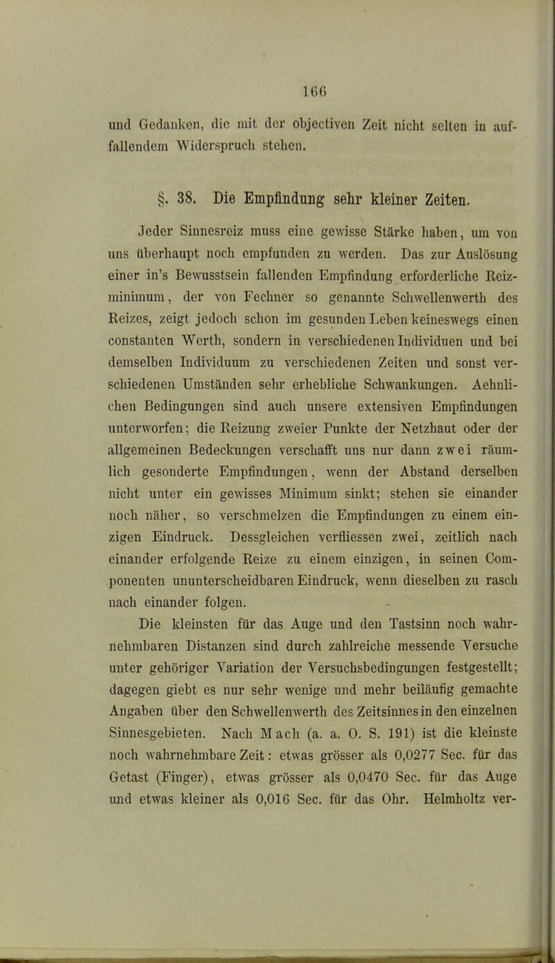 und Gedanken, die mit der objectiven Zeit nicht selten in auf- fallendem Widerspruch stellen. §. 38. Die Empfindung sehr kleiner Zeiten. Jeder Sinnesreiz muss eine gewisse Stärke haben, um von uns überhaupt noch empfunden zu werden. Das zur Auslösung einer in's Bewusstsein fallenden Empfindung erforderliche Reiz- minimura, der von Fechner so genannte Schwellenwerth des Reizes, zeigt jedoch schon im gesunden Leben keineswegs einen constanten Werth, sondern in verschiedenen Individuen und bei demselben Individuum zu verschiedenen Zeiten und sonst ver- schiedenen Umständen sehr erhebliche Schwankungen. Aehnli- chen Bedingungen sind auch unsere extensiven Empfindungen unterworfen; die Reizung zweier Punkte der Netzhaut oder der allgemeinen Bedeckungen verschafft uns nur dann zwei räum- lich gesonderte Empfindungen, wenn der Abstand derselben nicht unter ein gewisses Minimum sinkt; stehen sie einander noch näher, so verschmelzen die Empfindungen zu einem ein- zigen Eindruck. Dessgleichen verfliessen zwei, zeitlich nach einander erfolgende Reize zu einem einzigen, in seinen Com- ponenten ununterscheidbaren Eindruck, wenn dieselben zu rasch nach einander folgen. Die kleinsten für das Auge und den Tastsinn noch wahr- nehmbaren Distanzen sind durch zahlreiche messende Versuche unter gehöriger Variation der Versuchsbedingungen festgestellt; dagegen giebt es nur sehr wenige und mehr beiläufig gemachte Angaben über den Schwellenwerth des Zeitsinnes in den einzelnen Sinnesgebieten. Nach Mach (a. a. 0. S, 191) ist die kleinste noch Avahrnehmbare Zeit: etwas grösser als 0,0277 See. für das Getast (Finger), etwas grösser als 0,0470 See. für das Auge uiid etwas kleiner als 0,016 See. für das Ohr. Helmholtz ver-