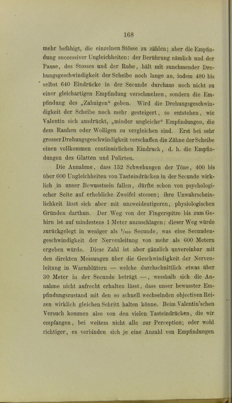 mehr befähigt, die einzelnen Stösse zu zählen; aber dieKraptin- dung successiver Ungleichheiten: der Berührung nilmlich und der Pause, des Stesses und der Ruhe, hält mit zunehmender Dre- hungsgeschwindigkeit der Scheibe noch lange an, indem 480 bis ' selbst 640 Eindrücke in der Secunde durchaus noch nicht zu einer gleichartigen Empfindung verschmelzen, sondern die Em- pfindung des „Zahnigen geben. Wird die Drelmngsgeschwin- digkeit der Scheibe noch mehr gesteigert, so entstehen, wie Valentin sich ausdrückt, „minder ungleiche Empfindungen, die dem Rauhen oder Wolligen zu vergleichen sind. Erst bei sehr grosser Drehungsgeschwindigkeit verschaffen die Zähne der Scheibe einen vollkommen continuirlichen Eindruck, d. h. die Empfin- dungen des Glatten und Polirten. Die Annahme, dass 132 Schwebungen der Töne, 400 bis über 600 Ungleichheiten von Tasteindrücken in der Secunde wirk- lich in unser Bewusstsein fallen, dürfte schon von psychologi- scher Seite auf erhebliche Zweifel Stessen; ihre Unwahrschein- lichkeit lässt sicli aber mit unzweideutigeren, physiologischen Gründen darthun. Der Weg von der Fingerspitze bis zum Ge- hirn ist auf mindestens 1 Meter anzuschlagen; dieser Weg würde zurückgelegt in weniger als Veoo Secunde, was eine Secunden- geschwindigkeit der Nervenleitung von mehr als 600 Metern ergeben würde. Diese Zahl ist aber gänzlich unvereinbar mit den direkten Messungen über die Geschwindigkeit der Nerven- leitung in Warmblütern — welche durchschnittlich etwas über 30 Meter in der Secunde beträgt —, wesshalb sich die An- nahme nicht aufrecht erhalten lässt, dass unser bewusster Em- pfindungszustand mit den so schnell wechselnden objectiven Rei- zen wirklich gleichen Schritt halten könne. Beim Yalentin'schen Versuch kommen also von den vielen Tasteindrücken, die wir empfangen, bei weitem nicht alle zur Perception; oder wohl richtiger, es verbinden sich je eine Anzahl von Empfindungen