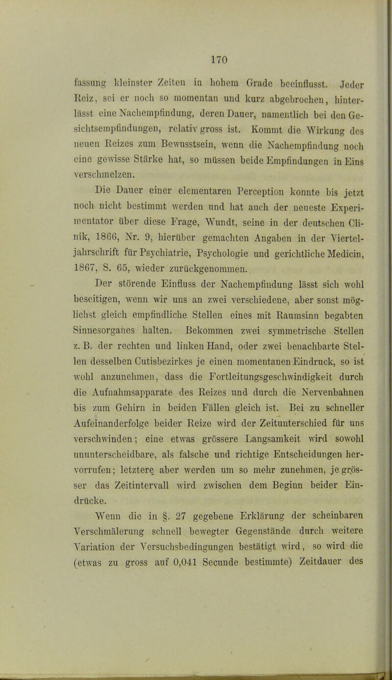 fussuiig kleinster Zeiten in hohem Grade becinflusst. Jeder Reiz, sei er noch so momentan und kurz abgebrochen, hinter- lässt eine Nachemplindung, deren Dauer, namentlicli bei den Ge- siclitsempfindungen, rchativ gross ist. Kommt die Wirkung des neuen Reizes zum Bewusstsein, wenn die Nachempfindung nocli eine gewisse Stärke hat, so müssen beide Empfindungen in Eins verschmelzen. Die Dauer einer elementaren Perception konnte bis jetzt noch nicht bestimmt werden und hat auch der neueste Experi- mentator über diese Frage, Wundt, seine in der deutschen Cli- nik, 1866, Nr. 9, hierüber gemachten Angaben in der Yiertel- jahrschrift für Psychiatrie, Psychologie und gerichtliche Medicin, 1867, S. 65, wieder zurückgenommen. Der störende Einfluss der Nachempfindung lässt sich wohl beseitigen, wenn wir uns an zwei verschiedene, aber sonst mög- lichst gleich empfindliche Stellen eines mit Raumsinn begabten Sinnesorganes halten. Bekommen zwei symmetrische Stellen z. B. der rechten und linken Hand, oder zwei benachbarte Stel- len desselben Cutisbezirkes je einen momentanen Eindruck, so ist wohl anzunehmen, dass die Fortleitungsgeschwindigkeit durch die Aufnahmsapparate des Reizes und durch die Nervenbahnen bis zum Gehirn in beiden Fällen gleich ist. Bei zu schneller Aufeinanderfolge beider Reize wird der Zeitunterschied für uns verschwinden; eine etwas grössere Langsamkeit wird sowohl ununterscheidbare, als falsche und richtige Entscheidungen her- vorrufen; letztere aber werden um so mehr zunehmen, je grös- ser das Zeitintervall wird zwischen dem Beginn beider Ein- drücke. Wenn die in §. 27 gegebene Erklärung der scheinbaren Verschmälerung schnell bewegter Gegenstände durch weitere Variation der A^ersuchsbedingungen bestätigt wird, so wird die (etwas zu gross auf 0,041 Secunde bestimmte) Zeitdauer des