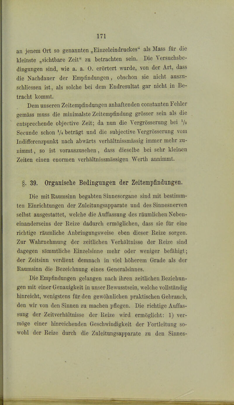 an jenem Ort so genannten „Einzeleindruckes als Mass für die kleinste „sichtbare Zeit« zu betrachten sein. Die Versuchsbe- dingungen sind, wie a. a. 0. erörtert wurde, von der Art, dass die Nachdauer der Empfindungen, obschon sie nicht auszu- schliessen ist, als solche bei dem Endresultat gar nicht in Be- tracht kommt. Dem unseren Zeitempfindungen anhaftenden constanten Fehler gemäss muss die minimalste Zeitempfindung grösser sein als die entsprechende objective Zeit; da nun die Vergrösserung bei Va Secunde schon beträgt und die subjective Vergrösserung vom Indifferenzpunkt nach abwärts verhältnissmässig immer mehr zu- nimmt , so ist vorauszusehen, dass dieselbe bei sehr kleinen Zeiten einen enormen verhältnissmässigen Werth annimmt. §. 39. Organische Bedingungen der Zeitempfindungen. Die mit Kaumsinn begabten Sinnesorgane sind mit bestimm- ten Einrichtungen der Zuleitungsapparate und des Sinnesnerven selbst ausgestattet, welche die Auffassung des räumlichen Neben- einanderseins der Reize dadurch ermöglichen, dass sie für eine richtige räumliche Anbringungsweise eben dieser Reize sorgen. Zur Wahrnehmung der zeitlichen Verhältnisse der Reize sind dagegen sämmtliche Einzelsinne mehr oder weniger befähigt; der Zeitsinn verdient demnach in viel höherem Grade als der Raumsinn die Bezeichnung eines Generalsinnes. Die Empfindungen gelangen nach ihren zeitlichen Beziehun- gen mit einer Genauigkeit in unser Bewusstsein, welche vollständig hinreicht, wenigstens für den gewöhnlichen praktischen Gebrauch, den wir von den Sinnen zu machen pflegen. Die richtige Auffas- sung der Zeitverhältnisse der Reize wird ermöglicht: 1) ver- möge einer hinreichenden Geschwindigkeit der Fortleitung so- wohl der Reize durch die Zuleitungsapparate zu den Sinnes-