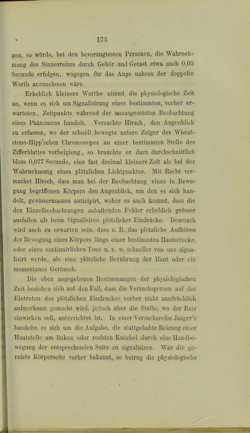 gen, so würde, bei den bevorzugtesten Personen, die Wahrneh- mung des Sinnesreizes durch Gehör undGetast etwa nach 0,05 Secunde erfolgen, wogegen für das Auge nahezu der doppelte Werth anzunehmen wäre. Erheblich kleinere Werthe nimmt die physiologische Zeit an, wenn es sich um Signalisirung eines bestimmten, vorher er- warteten, Zeitpunkts während der unausgesetzten Beobachtung eines Phänomens handelt. Versuchte Hirsch, den Augenblick zu erfassen, wo der schnell bewegte untere Zeiger des Wheat- stone-Hipp'schen Chronoscopes an einer bestimmten Stelle des Zifferblattes vorbeigieng, so brauchte er dazu durchschnittlicli bloss 0,077 Secunde, eine fast dreimal kleinere Zeit als bei der Wahrnehmung eines plötzlichen Lichtpunktes. Mit Kecht ver- muthet Hirsch, dass man bei der Beobachtung eines in Bewe- gung begriffenen Körpers den Augenblick, um den es sich han- delt, gewissermassen anticipirt, woher es auch kommt, dass die den Einzelbeobachtungen anliaftenden Fehler erheblich grösser ausfallen als beim Signalisiren plötzlicher Eindrücke. Demnach wird auch zu erwarten sein, dass z. B. ~das plötzliche Aufliören der Bewegung eines Körpers längs einer bestimmten Hautstreckc, oder eines continuirlichcn Tons u. s. w. schneller von uns signa- lisirt werde, als eine plötzliche Berührung der Haut oder ein momentanes Geräusch. Die oben angegebenen Bestimmungen der physiologischen Zeit beziehen sich auf den Fall, dass die Versuchsperson auf das Eintreten des plötzlichen Eindruckes vorher nicht ausdrücldich aufmerksam gemacht wird, jedoch über die Stelle, wo der Reiz einwirken soll, unterrichtet ist. In einer Versuchsreihe Jaager's handelte es sich um die Aufgabe, die stattgehabte Reizung einer Hautstelle am linken oder rechten Knöchel durch eine Handbe- wegung der entsprechenden Seite zu signalisiren. War die ge- reizte Körperseite vorher bekannt, so betrug die physiologische