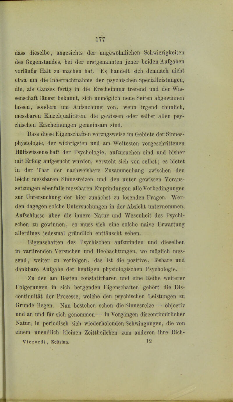 dass dieselbe, angesichts der ungewöhnlichen Schwierigkeiten des Gegenstandes, bei der erstgenannten jener beiden Aufgaben vorläufig Halt zu machen hat. Es handelt sich demnach nicht etwa um die Inbetrachtnahme der psychischen Specialleistungen, die, als Ganzes fertig in die Erscheinung tretend und der Wis- senschaft längst bekannt, sich unmöglich neue Seiten abgewinnen lassen, sondern um Aufsuchung von, v^enn irgend thunlich, messbaren Einzelqualitäten, die gewissen oder selbst allen psy- chischen Erscheinungen gemeinsam sind. Dass diese Eigenschaften vorzugsweise im Gebiete der Sinnes- physiologie, der wichtigsten und am Weitesten vorgeschrittenen Hülfswissenschaft der Psychologie, aufzusuchen sind und bisher mit Erfolg aufgesucht wurden, versteht sich von selbst; es bietet in der That der nachweisbare Zusammenhang zwischen den le-icht messbaren Sinnesreizen und den unter geAvissen Voraus- setzungen ebenfalls messbaren Empfindungen alle Vorbedingungen zur Untersuchung der hier zunächst zu lösenden Fragen. Wer- den dagegen solche Untersuchungen in der Absicht unternommen, Aufschlüsse über die innere Natur und Wesenheit des Psychi- schen zu gewinnen, so muss sich eine solche naive Erwartung allerdings jedesmal gründlich enttäuscht sehen. Eigenschaften des Psychischen aufzufinden und dieselben in variirenden Versuchen und Beobachtungen, wo möglich mes- send, weiter zu verfolgen, das ist die positive, lösbare und dankbare Aufgabe der heutigen physiologischen Psychologie. Zu den am Besten constatirbaren und eine Reihe weiterer Folgerungen in sich bergenden Eigenschaften gehört die Dis- continuität der Processe, welche den psychischen Leistungen zu Grunde liegen. Nun bestehen schon die Sinnesreize — objectiv und an und für sich genommen — in Vorgängen discontinuirlicher Natur, in periodisch sich wiederholenden Schwingungen, die von einem unendlich kleinen Zeittheilchen zum anderen ihre Rich- Vierordt, Zeitsinn. 12