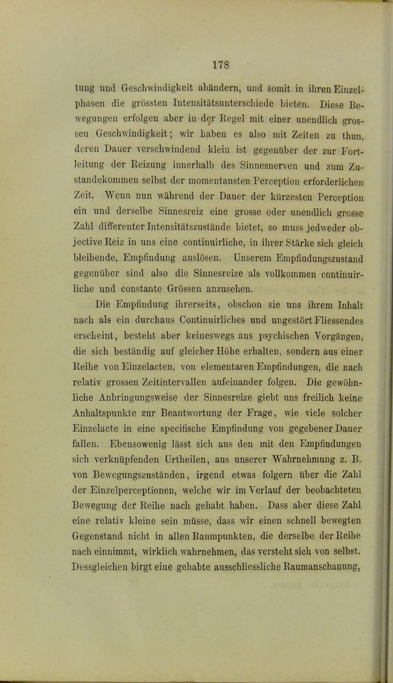 tuug und Gescluvindigkeit abändern, und somit in ihren Einzel- phasen die grössten Intensitätsunterschiede bieten. Diese Be- wegungen erfolgen aber in der Regel mit einer unendlich gros- sen Geschwindigkeit; wir haben es also mit Zeiten zu thun, deren Dauer verschwindend klein ist gegenüber der zur Fort- leitung der Reizung innerhalb des Sinnesnerven und zum Zu- standekommen selbst der momentansten Perception erforderlichen Zeit. Wenn nun während der Dauer der kürzesten Perception ein und derselbe Sinnesreiz eine grosse oder unendlich grosse Zahl differenter Intensitätszustände bietet, so muss jedweder ob- jectiveReiz in uns eine continuirliche, in ihrer Stärke sich gleich bleibende, Empfindung auslösen. Unserem Empfiudungszustand gegenüber sind also die Sinnesreize als vollkommen continuir- liche und constaute Grössen anzusehen. Die Empfindung ihrerseits, obschon sie uns ihrem Inhalt nach als ein durchaus Continuirliches und ungestört Fliessendes erscheint, besteht aber keineswegs aus psychischen Vorgängen, die sich beständig auf gleicher Höhe erhalten, sondern aus einer Reihe von Einzelacten, von elementaren Empfindungen, die nach relativ grossen Zeitintervallen aufeinander folgen. Die gewöhn- liche Anbringungsw'eise der Sinnesreize giebt uns freilich keine Anhaltspunkte zur Beantwortung der Frage, wie viele solcher Einzelacte in eine specifische Empfindung von gegebener Dauer fallen. Ebensowenig lässt sich aus den mit den Empfindungen sich verknüpfenden Ürtheilen, aus unserer Wahrnehmung z. B. von Bewegungszuständen, irgend etwas folgern über die Zahl der Einzelperceptionen, welche wir im Verlauf der beobachteten Bewegung der Reihe nach gehabt haben. Dass aber diese Zahl eine relativ kleine sein müsse, dass wir einen schnell bewegten Gegenstand nicht in allen Raumpunkten, die derselbe der Reihe nach einnimmt, wirklich wahrnehmen, das versteht sich von selbst. Dessgleichen birgt eine gehabte ausschliessliche Raumanschauung,