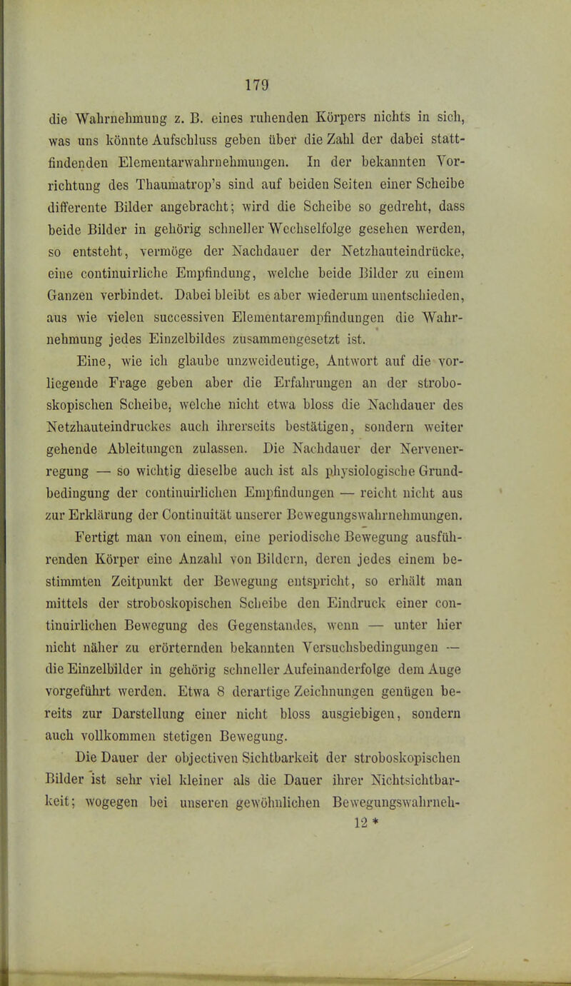 die Wabrnelimung z. B. eines ruhenden Körpers nichts in sich, was uns könnte Aufschluss geben über die Zahl der dabei statt- findenden Elemeutarwahrnehmungen. In der bekannten Vor- richtung des Thaumatrop's sind auf beiden Seiten einer Scheibe differente Bilder angebracht; wird die Scheibe so gedreht, dass beide Bilder in gehörig schneller Wechselfolge gesehen werden, so entsteht, vermöge der Nachdauer der Netzhauteindrücke, eine continuirliche Empfindung, welche beide Bilder zu einem Ganzen verbindet. Dabei bleibt es aber wiederum unentschieden, aus wie vielen successiven Elementarempfindungen die Wahr- nehmung jedes Einzelbildes zusammengesetzt ist. Eine, wie ich glaube unzweideutige, Antwort auf die vor- liegende Frage geben aber die Erfahrungen an der strobo- skopisclien Scheibe, welche nicht etwa bloss die Nachdauer des Netzhauteindruckes auch ihrerseits bestätigen, sondern weiter gehende Ableitungen zulassen. Die Nachdauer der Nervener- regung — so wichtig dieselbe auch ist als pliysiologische Grund- bedingung der continuirlichen Empfindungen — reicht nicht aus zur Erklärung der Continuität unserer Bewegungswahrnehmungen. Fertigt man von einem, eine periodische Bewegung ausfüh- renden Körper eine Anzahl von Bildern, deren jedes einem be- stimmten Zeitpunkt der Bewegung entspricht, so erhält man mittels der stroboskopischen Scheibe den Eindruck einer con- tinuirlichen Bewegung des Gegenstandes, wenn — unter hier nicht näher zu erörternden bekannten Versuchsbedingungen — die Einzelbilder in gehörig schneller Aufeinanderfolge dem Auge vorgeführt werden. Etwa 8 derartige Zeichnungen genügen be- reits zur Darstellung einer nicht bloss ausgiebigen, sondern auch vollkommen stetigen Bewegung. Die Dauer der objectiven Sichtbarkeit der stroboskopischen Bilder ist sehr viel kleiner als die Dauer ihrer Nichtsichtbar- keit; wogegen bei unseren gewöhnlichen Bewegungswahrneh- 12 *