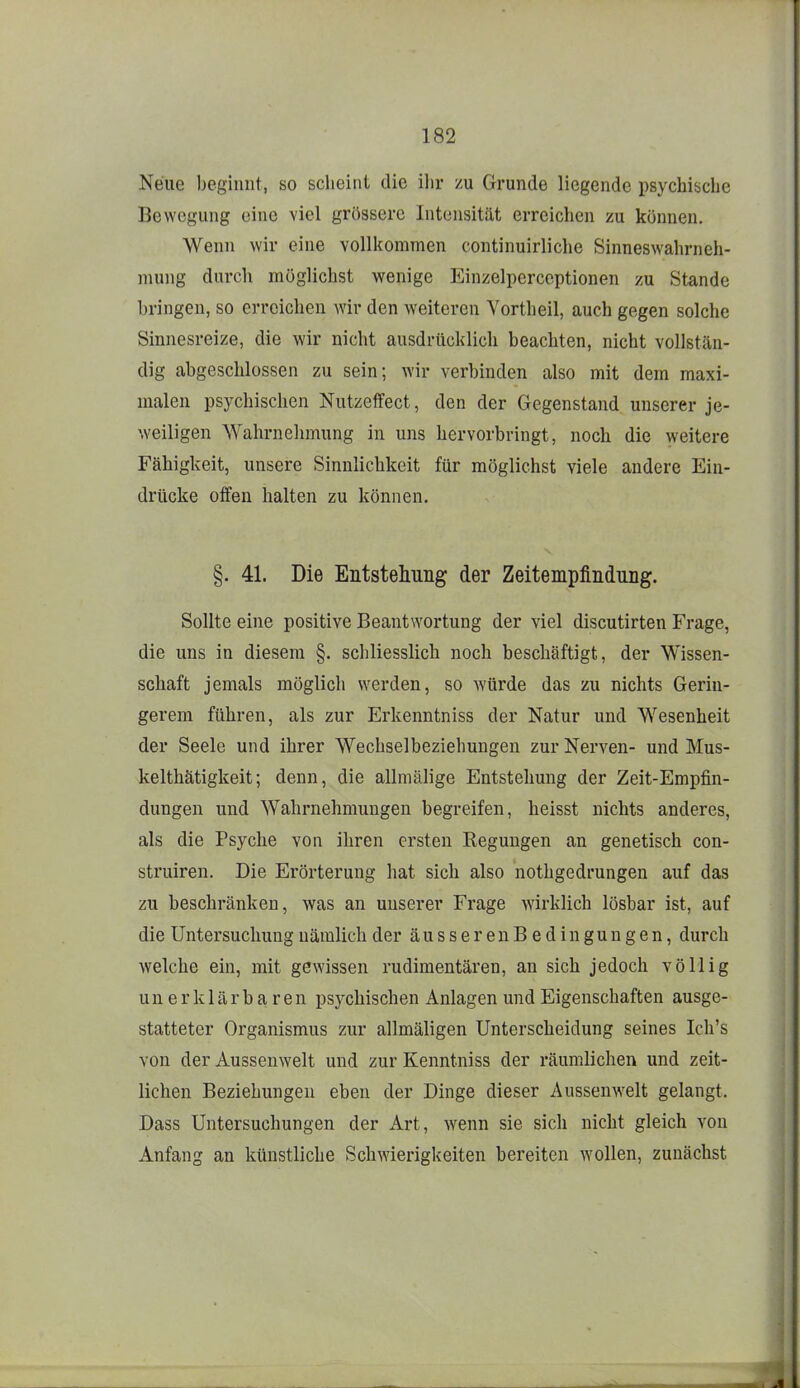 Neue begiuiit, so scheint die ihr zu Grunde liegende psychische Bewegung eine viel grössere Intensität erreichen zu können. Wenn wir eine vollkommen continuirliche Sinneswahrneh- niung durch möglichst wenige Einzelperceptionen zu Stande bringen, so erreichen wir den weiteren Yortheil, auch gegen solche Sinnesreize, die wir nicht ausdrücklich beachten, nicht vollstän- dig abgeschlossen zu sein; wir verbinden also mit dem maxi- malen psychischen Nutzeffect, den der Gegenstand unserer je- weiligen Wahrnehmung in uns hervorbringt, noch die weitere Fähigkeit, unsere Sinnlichkeit für möglichst viele andere Ein- drücke offen halten zu können. §. 41. Die Entstehung der Zeitempfindnng. Sollte eine positive Beantwortung der viel discutirten Frage, die uns in diesem §. schliesslich noch beschäftigt, der Wissen- schaft jemals möglich werden, so würde das zu nichts Gerin- gerem führen, als zur Erkenntniss der Natur und Wesenheit der Seele und ihrer Wechselbeziehungen zur Nerven- und Mus- kelthätigkeit; denn, die allmälige Entstehung der Zeit-Empfin- dungen und Wahrnehmungen begreifen, lieisst nichts anderes, als die Psyche von ihren ersten Regungen an genetisch con- struiren. Die Erörterung hat sich also nothgedrungen auf das zu beschränken, was an unserer Frage wirklich lösbar ist, auf die Untersuchung nämlich der äusserenBedingungen, durch welche ein, mit gewissen rudimentären, an sich jedoch völlig unerklärbaren psychischen Anlagen und Eigenschaften ausge- statteter Organismus zur allmäligen Unterscheidung seines Ich's von der Aussenwelt und zur Kenntniss der räumlichen und zeit- lichen Beziehungen eben der Dinge dieser Aussenwelt gelangt. Dass Untersuchungen der Art, wenn sie sich nicht gleich von Anfang an künstliche Schwierigkeiten bereiten wollen, zunächst