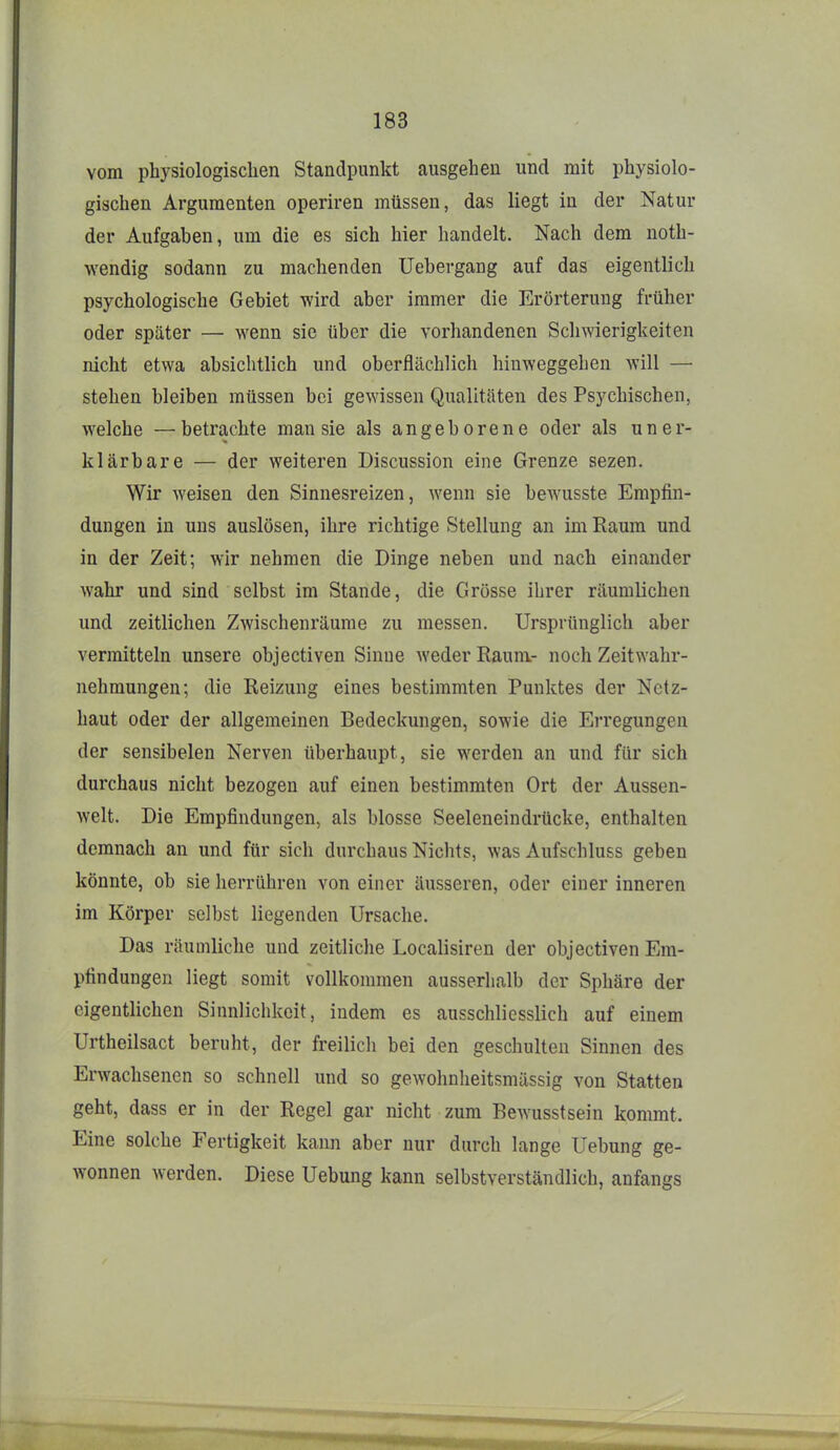 vom physiologischen Standpunkt ausgehen und mit physiolo- gischen Argumenten operiren müssen, das liegt in der Natur der Aufgaben, um die es sich hier handelt. Nach dem noth- wendig sodann zu machenden Uebergang auf das eigentlich psychologische Gebiet wird aber immer die Erörterung früher oder später — wenn sie über die vorhandenen Schwierigkeiten nicht etwa absichtlich und oberflächlich hinweggehen will — stehen bleiben müssen bei gewissen Qualitäten des Psychischen, welche —betrachte man sie als angeborene oder als uner- klärbare — der weiteren Discussion eine Grenze sezen. Wir weisen den Sinnesreizen, wenn sie bewusste Empfin- dungen in uns auslösen, ihre richtige Stellung an im Raum und in der Zeit; wir nehmen die Dinge neben und nach einander wahr und sind selbst im Stande, die Grösse ihrer räumlichen und zeitlichen Zwischenräume zu messen. Ursprünglich aber vermitteln unsere objectiven Sinne Aveder Raum- noch Zeitwahr- nehmungen; die Reizung eines bestimmten Punktes der Netz- haut oder der allgemeinen Bedeckungen, sowie die Erregungen der sensibelen Nerven überhaupt, sie werden an und für sich durchaus nicht bezogen auf einen bestimmten Ort der Aussen- welt. Die Empfindungen, als blosse Seeleneindrücke, enthalten demnach an und für sich durchaus Nichts, was Aufschluss geben könnte, ob sie herrühren von einer äusseren, oder einer inneren im Körper selbst liegenden Ursache. Das räumliche und zeitliche Localisiren der objectiven Em- pfindungen liegt somit vollkommen ausserhalb der Sphäre der eigentlichen Sinnlichkeit, indem es ausschliesslich auf einem Urtheilsact beruht, der freilich bei den geschulten Sinnen des Erwachsenen so schnell und so gewohnheitsmässig von Statten geht, dass er in der Regel gar nicht zum Bewusstsein kommt. Eine solche Fertigkeit kann aber nur durch lange Uebung ge- wonnen werden. Diese Uebung kann selbstverständlich, anfangs