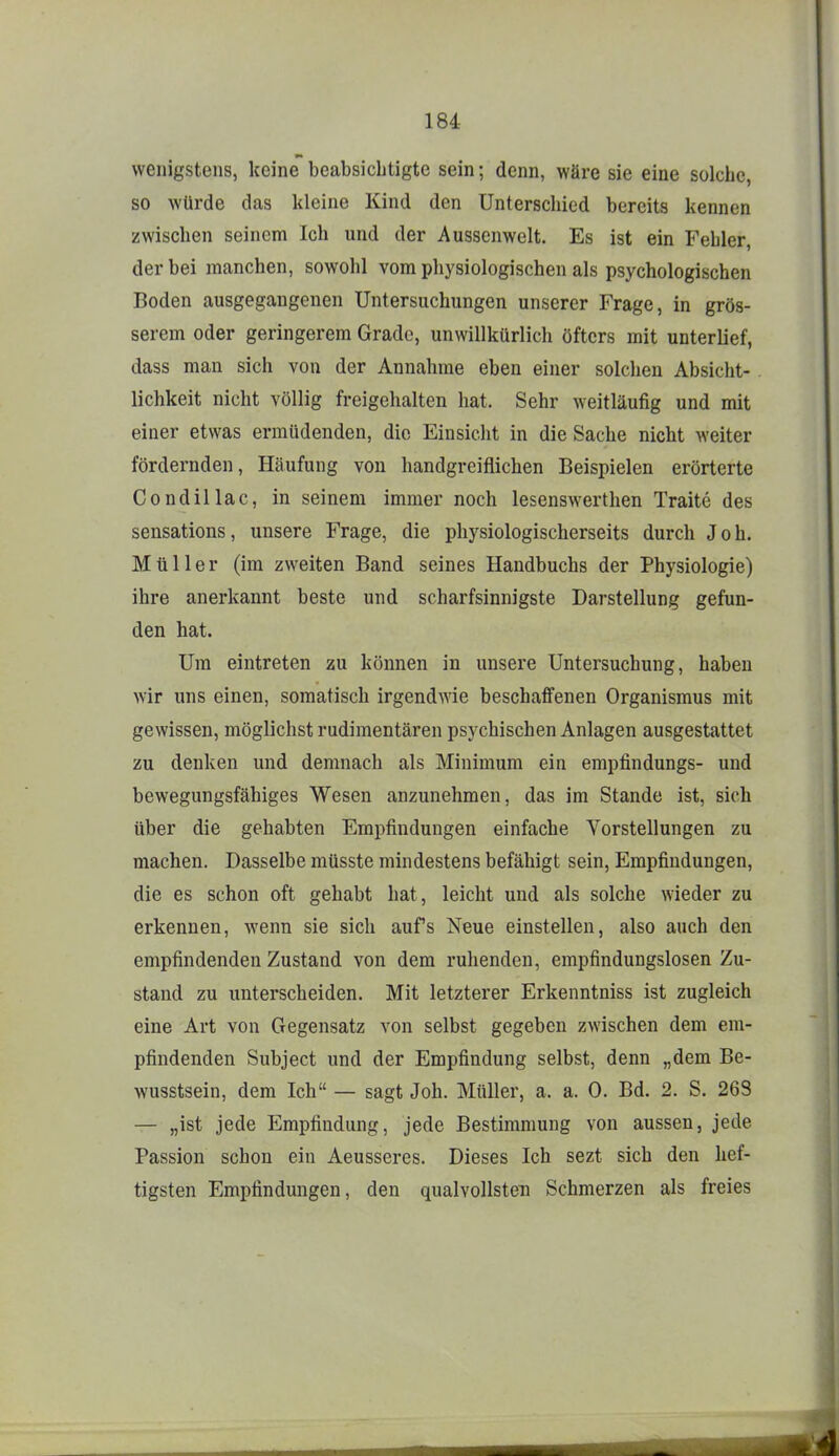 wenigstens, keine beabsichtigte sein; denn, wäre sie eine solche, so würde das kleine Kind den Unterschied bereits kennen zwischen seinem Ich und der Aussenwelt. Es ist ein Fehler, der bei manchen, sowohl vom physiologischen als psychologischen Boden ausgegangenen Untersuchungen unserer Frage, in grös- serem oder geringerem Grade, unwillkürlich öfters mit unterlief, dass man sich von der Annahme eben einer solchen Absicht- lichkeit nicht völlig freigehalten hat. Sehr weitläufig und mit einer etwas ermüdenden, die Einsieht in die Sache nicht weiter fördernden, Häufung von handgreiflichen Beispielen erörterte Condillac, in seinem immer noch lesenswerthen Traite des sensations, unsere Frage, die physiologischerseits durch Job. Müller (im zweiten Band seines Handbuchs der Physiologie) ihre anerkannt beste und scharfsinnigste Darstellung gefun- den hat. Um eintreten zu können in unsere Untersuchung, haben wir uns einen, somatisch irgendwie beschaffenen Organismus mit gewissen, möglichst rudimentären psychischen Anlagen ausgestattet zu denken und demnach als Minimum ein empfindungs- und bewegungsfähiges Wesen anzunehmen, das im Stande ist, sich über die gehabten Empfindungen einfache Vorstellungen zu machen. Dasselbe müsste mindestens befähigt sein, Empfindungen, die es schon oft gehabt hat, leicht und als solche wieder zu erkennen, wenn sie sich aufs Neue einstellen, also auch den empfindenden Zustand von dem ruhenden, empfindungslosen Zu- stand zu unterscheiden. Mit letzterer Erkenntniss ist zugleich eine Art von Gegensatz von selbst gegeben zwischen dem em- pfindenden Subject und der Empfindung selbst, denn „dem Be- wusstsein, dem Ich — sagt Joh. Müller, a. a. 0. Bd. 2. S. 263 — „ist jede Empfindung, jede Bestimmung von aussen, jede Passion schon ein Aeusseres. Dieses Ich sezt sich den hef- tigsten Empfindungen, den qualvollsten Schmerzen als freies